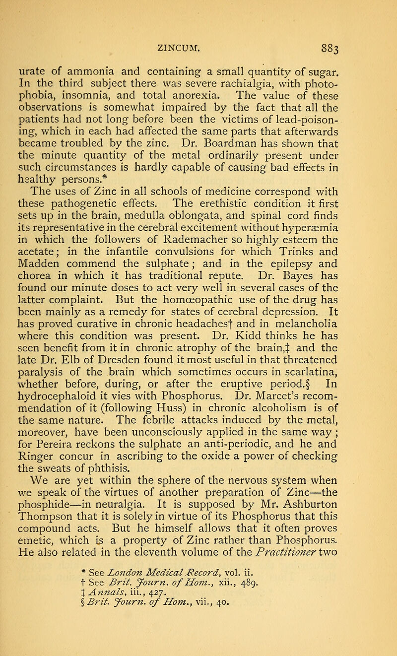 urate of ammonia and containing a small quantity of sugar. In the third subject there was severe rachialgia, with photo- phobia, insomnia, and total anorexia. The value of these observations is somewhat impaired by the fact that all the patients had not long before been the victims of lead-poison- ing, which in each had affected the same parts that afterwards became troubled by the zinc. Dr. Boardman has shown that the minute quantity of the metal ordinarily present under such circumstances is hardly capable of causing bad effects in healthy persons.* The uses of Zinc in all schools of medicine correspond with these pathogenetic effects. The erethistic condition it first sets up in the brain, medulla oblongata, and spinal cord finds its representative in the cerebral excitement without hyperaemia in which the followers of Rademacher so highly esteem the acetate; in the infantile convulsions for which Trinks and Madden commend the sulphate; and in the epilepsy and chorea in which it has traditional repute. Dr. Bayes has found our minute doses to act very well in several cases of the latter complaint. But the homoeopathic use of the drug has been mainly as a remedy for states of cerebral depression. It has proved curative in chronic headachesf and in melancholia where this condition was present. Dr. Kidd thinks he has seen benefit from it in chronic atrophy of the brain,$ and the late Dr. Elb of Dresden found it most useful in that threatened paralysis of the brain which sometimes occurs in scarlatina, whether before, during, or after the eruptive period.§ In hydrocephaloid it vies with Phosphorus. Dr. Marcet's recom- mendation of it (following Huss) in chronic alcoholism is of the same nature. The febrile attacks induced by the metal, moreover, have been unconsciously applied in the same way ; for Pereira reckons the sulphate an anti-periodic, and he and Ringer concur in ascribing to the oxide a power of checking the sweats of phthisis. We are yet within the sphere of the nervous system when we speak of the virtues of another preparation of Zinc—the phosphide—in neuralgia. It is supposed by Mr. Ashburton Thompson that it is solely in virtue of its Phosphorus that this compound acts. But he himself allows that it often proves emetic, which is a property of Zinc rather than Phosphorus. He also related in the eleventh volume of the Practitioner two * See London Medical Record, vol. ii. t See Brit, yourn. of Horn., xii., 489. \ Annals, iii., 427,