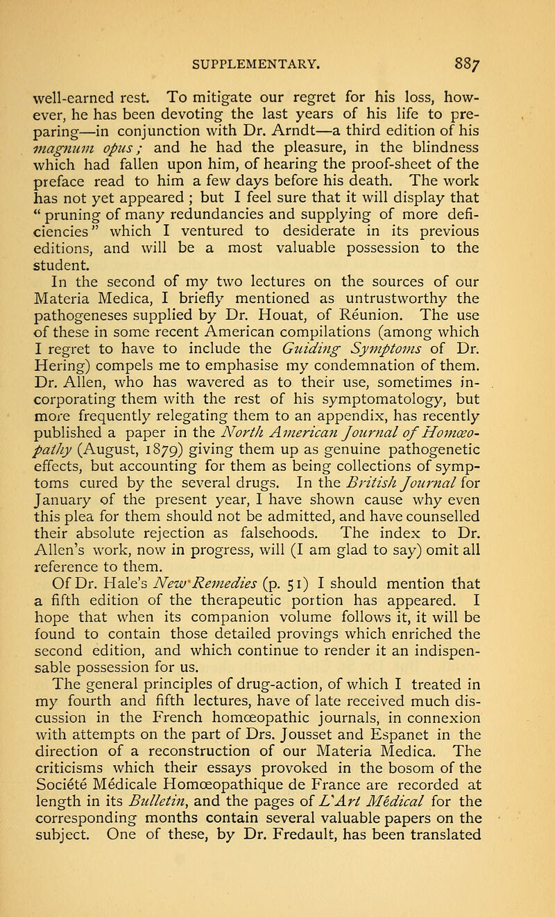 well-earned rest. To mitigate our regret for his loss, how- ever, he has been devoting the last years of his life to pre- paring—in conjunction with Dr. Arndt—a third edition of his magnum opus; and he had the pleasure, in the blindness which had fallen upon him, of hearing the proof-sheet of the preface read to him a few days before his death. The work has not yet appeared ; but I feel sure that it will display that  pruning of many redundancies and supplying of more defi- ciencies which I ventured to desiderate in its previous editions, and will be a most valuable possession to the student. In the second of my two lectures on the sources of our Materia Medica, I briefly mentioned as untrustworthy the pathogeneses supplied by Dr. Houat, of Reunion. The use of these in some recent American compilations (among which I regret to have to include the Guiding Syfnptoms of Dr. Hering) compels me to emphasise my condemnation of them. Dr. Allen, who has wavered as to their use, sometimes in- corporating them with the rest of his symptomatology, but more frequently relegating them to an appendix, has recently published a paper in the North American Journal of Hoinceo- patJiy (August, 1879) giving them up as genuine pathogenetic effects, but accounting for them as being collections of symp- toms cured by the several drugs. In the British Journalior January of the present year, I have shown cause why even this plea for them should not be admitted, and have counselled their absolute rejection as falsehoods. The index to Dr. Allen's work, now in progress, will (I am glad to say) omit all reference to them. Of Dr. Hale's New Remedies (p. 51) I should mention that a fifth edition of the therapeutic portion has appeared. I hope that when its companion volume follows it, it will be found to contain those detailed provings which enriched the second edition, and which continue to render it an indispen- sable possession for us. The general principles of drug-action, of which I treated in my fourth and fifth lectures, have of late received much dis- cussion in the French homoeopathic journals, in connexion with attempts on the part of Drs. Jousset and Espanet in the direction of a reconstruction of our Materia Medica. The criticisms which their essays provoked in the bosom of the Societe Medicale Homoeopathique de PVance are recorded at length in its Bulletin, and the pages of UArt Medical for the corresponding months contain several valuable papers on the subject. One of these, by Dr. Fredault, has been translated