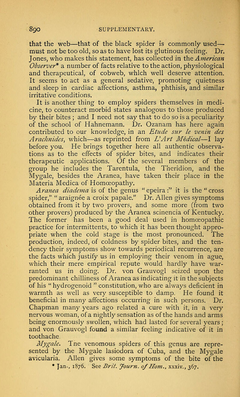 that the web—that of the black spider is commonly used— must not be too old, so as to have lost its glutinous feeling. Dr. Jones, who makes this statement, has collected in the American Observer* a number of facts relative to the action, physiological and therapeutical, of cobweb, which well deserve attention. It seems to act as a general sedative, promoting quietness and sleep in cardiac affections, asthma, phthisis, and similar irritative conditions. It is another thing to employ spiders themselves in medi- cine, to counteract morbid states analogous to those produced by their bites ; and I need not say that to do so is a peculiarity of the school of Hahnemann. Dr. Ozanam has here again contributed to our knowledge, in an Etude stir le venin des Ai'aclmides, which—as reprinted from L'Art Medical—I lay before you. He brings together here all authentic observa- tions as to the effects of spider bites, and indicates their therapeutic applications. Of the several members of the group he includes the Tarentula, the Theridion, and the Mygale, besides the Aranea, have taken their place in the Materia Medica of Homoeopathy. Aranea diadema is of the genus  epeira : it is the  cross spider,  araignee a croix papale. Dr. Allen gives symptoms obtained from it by two provers, and some more (from two other provers) produced by the Aranea scinencia of Kentucky. The former has been a good deal used in homoeopathic practice for intermittents, to which it has been thought appro- priate when the cold stage is the most pronounced. The production, indeed, of coldness by spider bites, and the ten- dency their symptoms show towards periodical recurrence, are the facts which justify us in employing their venom in ague, which their mere empirical repute would hardly have war- ranted us in doing. Dr. von Grauvogl seized upon the predominant chilliness of Aranea as indicating it in the subjects of his  hydrogenoid  constitution, who are always deficient in warmth as well as very susceptible to damp,. He found it beneficial in many affections occurring in such persons. Dr. Chapman many years ago related a cure with it, in a very nervous woman, of a nightly sensation as of the hands and arms being enormously swollen, which had lasted for several years ; and von Grauvogl found a similar feeling indicative of it in toothache Mygale. Tne venomous spiders of this genus are repre- sented by the Mygale lasiodora of Cuba, and the Mygale avicularia. Allen gives some symptoms of the bite of the * Ian., 1876. See Brit. Journ. of Horn., xxxiv., 367.