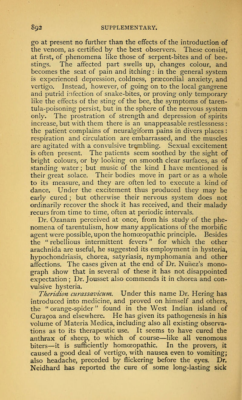 go at present no further than the effects of the introduction of the venom, as certified by the best observers. These consist, at first, of phenomena Hke those of serpent-bites and of bee- stings. The affected part swells up, changes colour, and becomes the seat of pain and itching: in the general system is experienced depression, coldness, praecordial anxiety, and vertigo. Instead, however, of going on to the local gangrene and putrid infection of snake-bites, or proving only temporary like the effects of the sting of the bee, the symptoms of taren- tula-poisoning persist, but in the sphere of the nervous system only. The prostration of strength and depression of spirits increase, but with them there is an unappeasable restlessness : the patient complains of neuralgiform pains in divers places : respiration and circulation are embarrassed, and the muscles are agitated with a convulsive trembling. Sexual excitement is often present. The patients seem soothed by the sight of bright colours, or by looking on smooth clear surfaces, as of standing water; but music of the kind I have mentioned is their great solace. Their bodies move in part or as a whole to its measure, and they are often led to execute a kind of dance. Under the excitement thus produced they may be early cured ; but otherwise their nervous system does not ordinarily recover the shock it has received, and their malady recurs from time to time, often at periodic intervals. Dr. Ozanam perceived at once, from his study of the phe- nomena of tarentulism, how many applications of the morbific agent were possible, upon the homoeopathic principle. Besides the  rebellious intermittent fevers for which the other arachnida are useful, he suggested its employment in hysteria, hypochondriasis, chorea, satyriasis, nymphomania and other affections. The cases given at the end of Dr. Nunez's mono- graph show that in several of these it has not disappointed expectation ; Dr. Jousset also commends it in chorea and con- vulsive hysteria. Theridion curassavicum. Under this name Dr. Hering has introduced into medicine, and proved on himself and others, the  orange-spider found in the West Indian island of Curafoa and elsewhere. He has given its pathogenesis in his volume of Materia Medica, including also all existing observa- tions as to its therapeutic use. It seems to have cured the anthrax of sheep, to which of course—like all venomous biters—it is sufficiently homoeopathic. In the provers, it caused a good deal of vertigo, with nausea even to vomiting; also headache, preceded by flickering before the eyes. Dr. Neidhard has reported the cure of some long-lasting sick