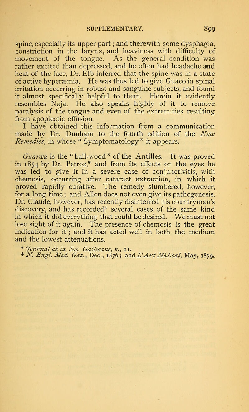 spine, especially its upper part; and therewith some dysphagia, constriction in the larynx, and heaviness with difficulty of movement of the tongue. As the general condition was rather excited than depressed, and he often had headache and heat of the face, Dr. Elb inferred that the spine was in a state of active hyperaemia. He was thus led to give Guacoin spinal irritation occurring in robust and sanguine subjects, and found it almost specifically helpful to them. Herein it evidently resembles Naja. He also speaks highly of it to remove paralysis of the tongue and even of the extremities resulting from apoplectic effusion. I have obtained this information from a communication made by Dr. Dunham to the fourth edition of the New Remedies, in whose  Symptomatology  it appears. Guarcea is the  ball-wood  of the Antilles. It was proved in 1854 by Dr. Petroz,* and from its effects on the eyes he was led to give it in a severe ease of conjunctivitis, with chemosis, occurring after cataract extraction, in which it proved rapidly curative. The remedy slumbered, however, for a long time; and Allen does not even give its pathogenesis. Dr. Claude, however, has recently disinterred his countryman's discovery, and has recorded! several cases of the same kind in which it did everything that could be desired. We must not lose sight of it again. The presence of chemosis is the great indication for it; and it has acted well in both the medium and the lowest attenuations. * Jourtial de la Soc. Gallicane, v., li. + iV. Engl, Med. Gaz., Dec, 1876 ; axidL'Ari Medical, May, 1879.