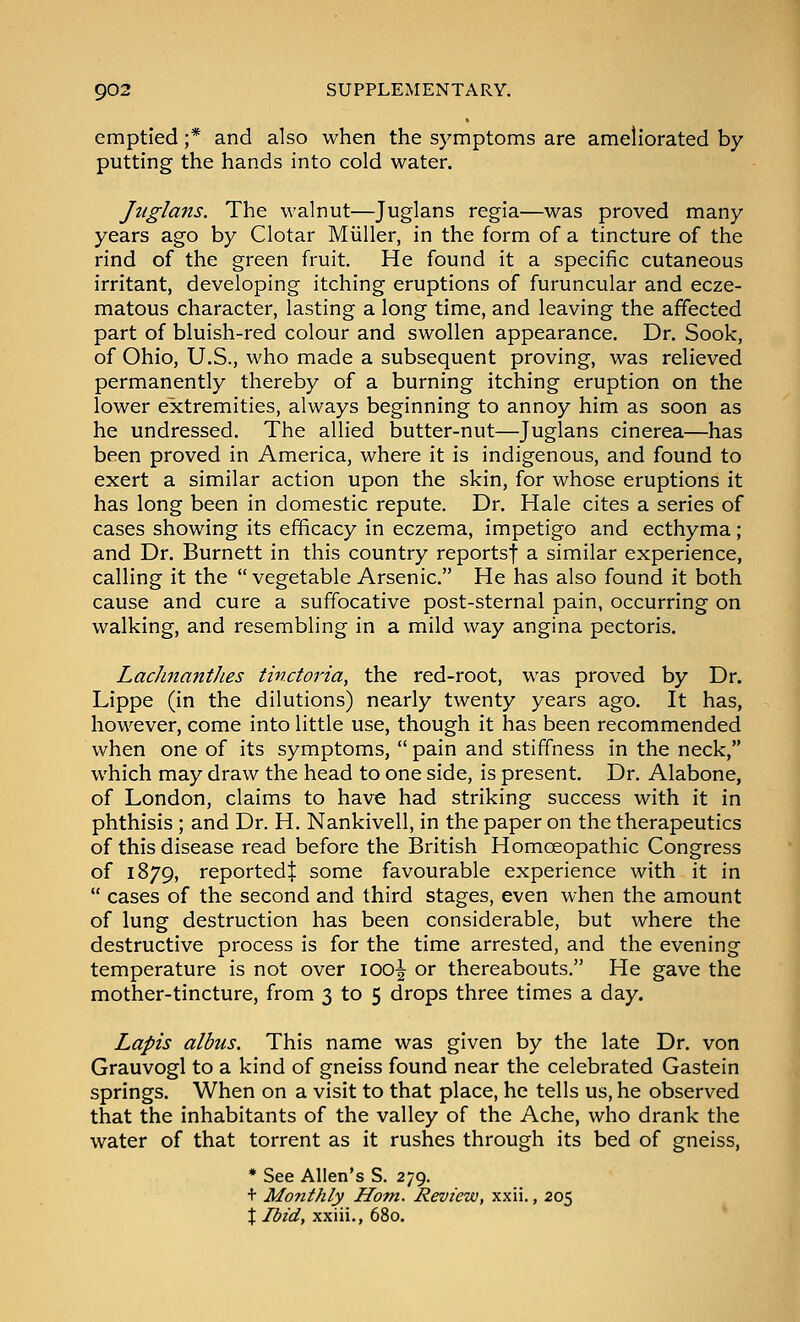 emptied ;* and also when the symptoms are ameliorated by- putting the hands into cold water. Jiiglans. The walnut—Juglans regia—was proved many years ago by Clotar Miiller, in the form of a tincture of the rind of the green fruit. He found it a specific cutaneous irritant, developing itching eruptions of furuncular and ecze- matous character, lasting a long time, and leaving the affected part of bluish-red colour and swollen appearance. Dr. Sook, of Ohio, U.S., who made a subsequent proving, was relieved permanently thereby of a burning itching eruption on the lower extremities, always beginning to annoy him as soon as he undressed. The allied butter-nut—Juglans cinerea—has been proved in America, where it is indigenous, and found to exert a similar action upon the skin, for whose eruptions it has long been in domestic repute. Dr. Hale cites a series of cases showing its efficacy in eczema, impetigo and ecthyma; and Dr. Burnett in this country reportsf a similar experience, calling it the  vegetable Arsenic. He has also found it both cause and cure a suffocative post-sternal pain, occurring on walking, and resembling in a mild way angina pectoris. LacJinantJies tinctoria, the red-root, was proved by Dr. Lippe (in the dilutions) nearly twenty years ago. It has, however, come into little use, though it has been recommended when one of its symptoms,  pain and stiffness in the neck, which may draw the head to one side, is present. Dr. Alabone, of London, claims to have had striking success with it in phthisis ; and Dr. H. Nankivell, in the paper on the therapeutics of this disease read before the British Homoeopathic Congress of 1879, reported^ some favourable experience with it in  cases of the second and third stages, even when the amount of lung destruction has been considerable, but where the destructive process is for the time arrested, and the evening temperature is not over 100^ or thereabouts. He gave the mother-tincture, from 3 to 5 drops three times a day. Lapis albus. This name was given by the late Dr. von Grauvogl to a kind of gneiss found near the celebrated Gastein springs. When on a visit to that place, he tells us, he observed that the inhabitants of the valley of the Ache, who drank the water of that torrent as it rushes through its bed of gneiss, * See Allen's S. 279. + Monthly Horn. Review, xxii., 205 \ Ibid, xxiii., 680.