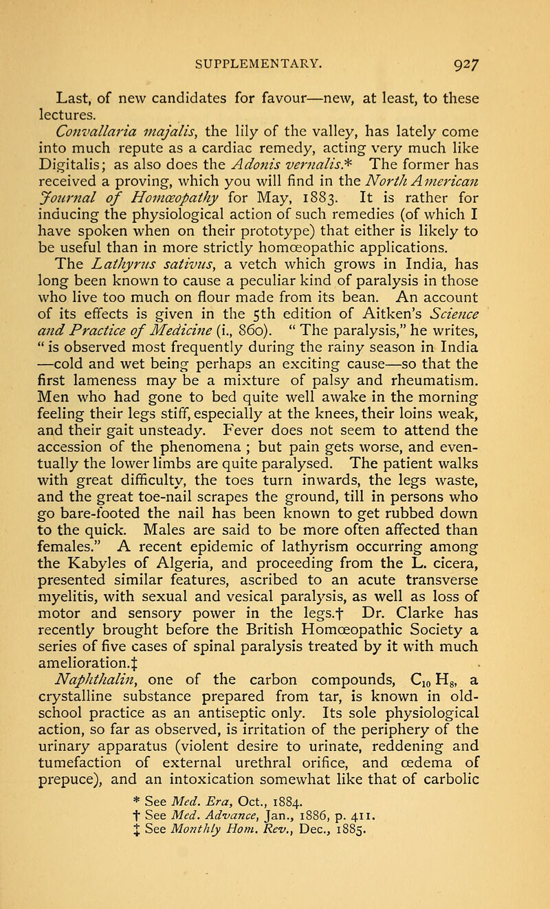 Last, of new candidates for favour—new, at least, to these lectures. Convallaria majalis, the lily of the valley, has lately come into much repute as a cardiac remedy, acting very much like Digitalis; SiS 3\so does, t\\e Adonis veT'?ialis.^ The former has received a proving, which you will find in the North American jfourjtal of Homoeopathy for May, 1883. It is rather for inducing the physiological action of such remedies (of which I have spoken when on their prototype) that either is likely to be useful than in more strictly homoeopathic applications. The Lathynis sativus, a vetch which grows in India, has long been known to cause a peculiar kind of paralysis in those who live too much on flour made from its bean. An account of its effects is given in the 5th edition of Aitken's Science and Practice of Medicine (i., 860).  The paralysis, he writes,  is observed most frequently during the rainy season in India —cold and wet being perhaps an exciting cause—so that the first lameness may be a mixture of palsy and rheumatism. Men who had gone to bed quite well awake in the morning feeling their legs stiff, especially at the knees, their loins weak, and their gait unsteady. F'ever does not seem to attend the accession of the phenomena ; but pain gets worse, and even- tually the lower limbs are quite paralysed. The patient walks with great difficulty, the toes turn inwards, the legs waste, and the great toe-nail scrapes the ground, till in persons who go bare-footed the nail has been known to get rubbed down to the quick. Males are said to be more often affected than females. A recent epidemic of lathyrism occurring among the Kabyles of Algeria, and proceeding from the L. cicera, presented similar features, ascribed to an acute transverse myelitis, with sexual and vesical paralysis, as well as loss of motor and sensory power in the legs.f Dr. Clarke has recently brought before the British Homoeopathic Society a series of five cases of spinal paralysis treated by it with much amelioration.^ Naphthalin, one of the carbon compounds, Cio Hg, a crystalline substance prepared from tar, is known in old- school practice as an antiseptic only. Its sole physiological action, so far as observed, is irritation of the periphery of the urinary apparatus (violent desire to urinate, reddening and tumefaction of external urethral orifice, and oedema of prepuce), and an intoxication somewhat like that of carbolic * See Med. Era, Oct., 1884. t See Med. Advance, Jan., 1886, p. 411. X See Monthly Horn. Rev., Dec, 1885.