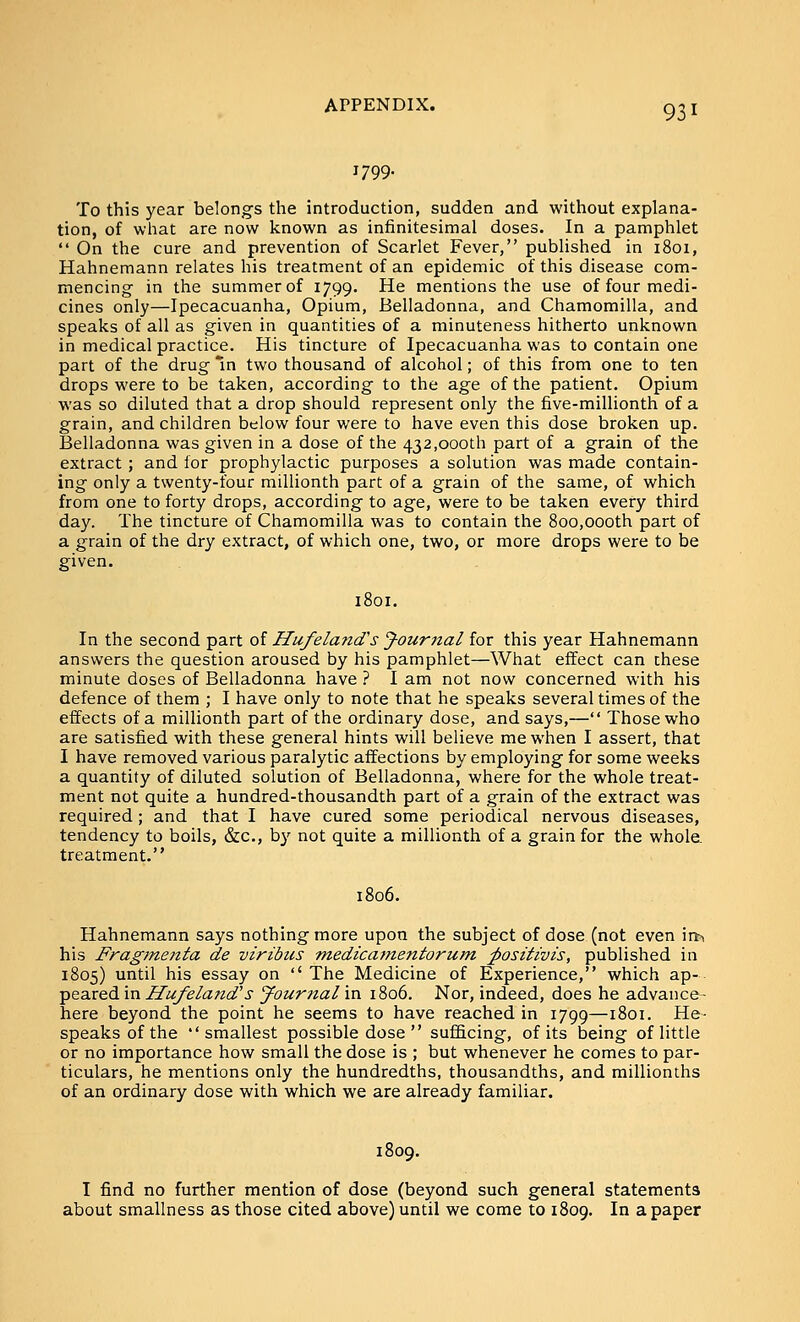 1799. 931 To this year belongs the introduction, sudden and without explana- tion, of what are now known as infinitesimal doses. In a pamphlet  On the cure and prevention of Scarlet Fever, published in 1801, Hahnemann relates his treatment of an epidemic of this disease com- mencing in the summer of 1799. He mentions the use of four medi- cines only—Ipecacuanha, Opium, Belladonna, and Chamomilla, and speaks of all as given in quantities of a minuteness hitherto unknown in medical practice. His tincture of Ipecacuanha was to contain one part of the drug In two thousand of alcohol; of this from one to ten drops were to be taken, according to the age of the patient. Opium was so diluted that a drop should represent only the five-millionth of a grain, and children below four were to have even this dose broken up. Belladonna was given in a dose of the 432,000th part of a grain of the extract; and for prophylactic purposes a solution was made contain- ing only a twenty-four millionth part of a grain of the same, of which from one to forty drops, according to age, were to be taken every third day. The tincture of Chamomilla was to contain the 800,000th part of a grain of the dry extract, of which one, two, or more drops were to be given. 1801. In the second part of Hufeland's J-ournal for this year Hahnemann answers the question aroused by his pamphlet—What effect can these minute doses of Belladonna have ? I am not now concerned with his defence of them ; I have only to note that he speaks several times of the effects of a millionth part of the ordinary dose, and says,— Those who are satisfied with these general hints will believe me when I assert, that I have removed various paralytic affections by employing for some weeks a quantity of diluted solution of Belladonna, where for the whole treat- ment not quite a hundred-thousandth part of a grain of the extract was required; and that I have cured some periodical nervous diseases, tendency to boils, &c., b}'^ not quite a millionth of a grain for the whola treatment. 1806. Hahnemann says nothing more upon the subject of dose (not even \n\ his Fragmejtta de viribus medicafnentorum ;positivis, published in 1805) until his essay on  The Medicine of Experience, which ap- peared in Hufeland's J^ournal in 1806. Nor, indeed, does he advance- here beyond the point he seems to have reached in 1799—1801. He- speaks of the smallest possible dose  sufiScing, of its being of little or no importance how small the dose is ; but whenever he comes to par- ticulars, he mentions only the hundredths, thousandths, and millionths of an ordinary dose with which we are already familiar. 1809. I find no further mention of dose (beyond such general statements about smallness as those cited above) until we come to 1809. In a paper