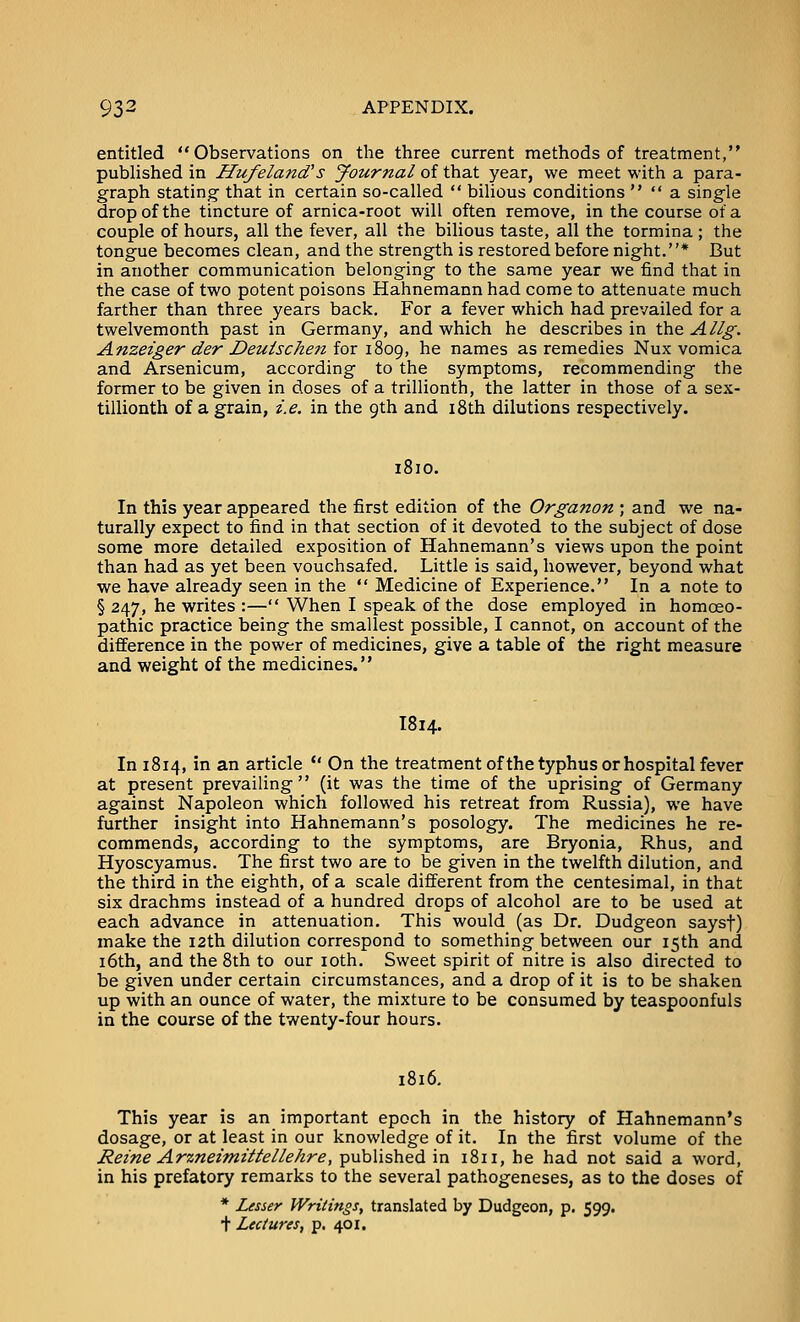 entitled Observations on the three current methods of treatment, published in Hufeland's Journal of that year, we meet with a para- graph stating that in certain so-called  bilious conditions   a single drop of the tincture of arnica-root will often remove, in the course of a couple of hours, all the fever, all the bilious taste, all the tormina ; the tongue becomes clean, and the strength is restored before night.* But in another communication belonging to the same year we find that in the case of two potent poisons Hahnemann had come to attenuate much farther than three years back. For a fever which had prevailed for a twelvemonth past in Germany, and which he describes in the Allg. Anzeiger der Deuischen for 1809, he names as remedies Nux vomica and Arsenicum, according to the symptoms, recommending the former to be given in doses of a trillionth, the latter in those of a sex- tillionth of a grain, i.e. in the 9th and i8th dilutions respectively. 1810. In this year appeared the first edition of the Organon ; and we na- turally expect to find in that section of it devoted to the subject of dose some more detailed exposition of Hahnemann's views upon the point than had as yet been vouchsafed. Little is said, however, beyond what we have already seen in the  Medicine of Experience. In a note to § 247, he writes :— When I speak of the dose employed in homoeo- pathic practice being the smallest possible, I cannot, on account of the difference in the power of medicines, give a table of the right measure and weight of the medicines. I814. In 1814, in an article  On the treatment ofthe typhus or hospital fever at present prevailing (it was the time of the uprising of Germany against Napoleon which followed his retreat from Russia), we have further insight into Hahnemann's posology. The medicines he re- commends, according to the symptoms, are Bryonia, Rhus, and Hyoscyamus. The first two are to be given in the twelfth dilution, and the third in the eighth, of a scale different from the centesimal, in that six drachms instead of a hundred drops of alcohol are to be used at each advance in attenuation. This would (as Dr. Dudgeon saysf) make the 12th dilution correspond to something between our 15th and 16th, and the 8th to our loth. Sweet spirit of nitre is also directed to be given under certain circumstances, and a drop of it is to be shaken up with an ounce of water, the mixture to be consumed by teaspoonfuls in the course of the twenty-four hours. 1816. This year is an important epoch in the history of Hahnemann's dosage, or at least in our knowledge of it. In the first volume of the Reine Arzneimittellehre, published in 1811, he had not said a word, in his prefatory remarks to the several pathogeneses, as to the doses of * Lesser Writings, translated by Dudgeon, p. 599. + Lectures, p. 401.