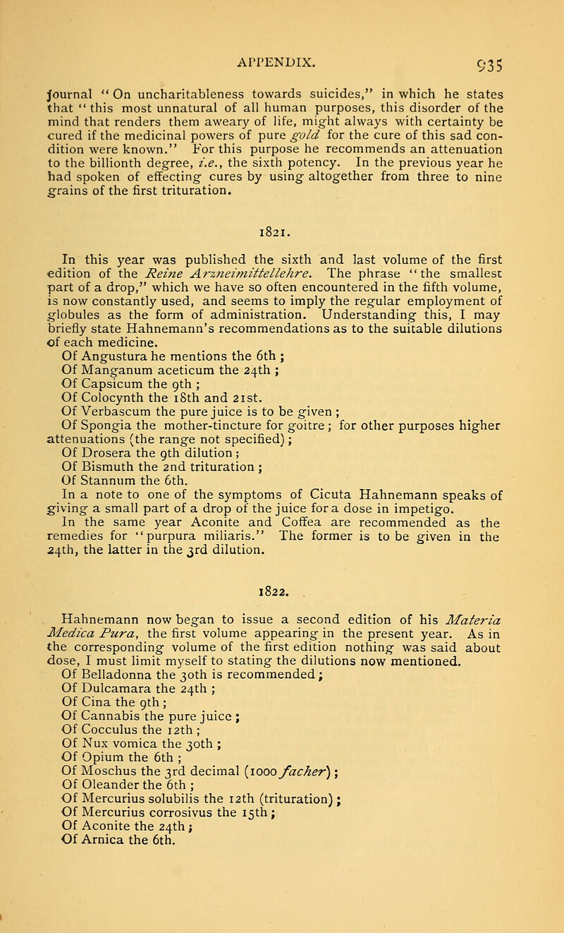 Journal  On uncharitableness towards suicides, in which he states that this most unnatural of all human purposes, this disorder of the mind that renders them aweary of life, might always with certainty be cured if the medicinal powers of pure gold for the cure of this sad con- dition were known. For this purpose he recommends an attenuation to the billionth degree, i.e., the sixth potency. In the previous year he had spoken of effecting cures by using altogether from three to nine grains of the first trituration. In this year was published the sixth and last volume of the first edition of the Reine Arzneimittellehre. The phrase the smallest part of a drop, which we have so often encountered in the fifth volume, is now constantly used, and seems to imply the regular employment of globules as the form of administration. Understanding this, I may briefly state Hahnemann's recommendations as to the suitable dilutions of each medicine. Of Angustura he mentions the 6th ; Of Manganum aceticum the 24th ; Of Capsicum the 9th ; Of Colocynth the i8th and 21st. Of Verbascum the pure juice is to be given ; Of Spongia the mother-tincture for goitre ; for other purposes higher attenuations (the range not specified); Of Drosera the 9th dilution ; Of Bismuth the 2nd trituration ; Of Stannum the 6th. In a note to one of the symptoms of Cicuta Hahnemann speaks of giving a small part of a drop of the juice for a dose in impetigo. In the same year Aconite and Coffea are recommended as the remedies for purpura miliaris. The former is to be given in the 24th, the latter in the 3rd dilution. 1822. Hahnemann now began to issue a second edition of his Materia Medica Pura, the first volume appearing in the present year. As in the corresponding volume of the first edition nothing was said about dose, I must limit myself to stating the dilutions now mentioned. Of Belladonna the 30th is recommended; Of Dulcamara the 24th ; Of Cina the 9th ; Of Cannabis the pure juice ; Of Cocculus the 12th ; Of Nux vomica the 30th ; Of Opium the 6th ; Of Moschus the 3rd decimal {\ooo facker); Of Oleander the 6th; Of Mercurius solubilis the 12th (trituration) ; Of Mercurius corrosivus the 15th ; Of Aconite the 24th ; Of Arnica the 6th.