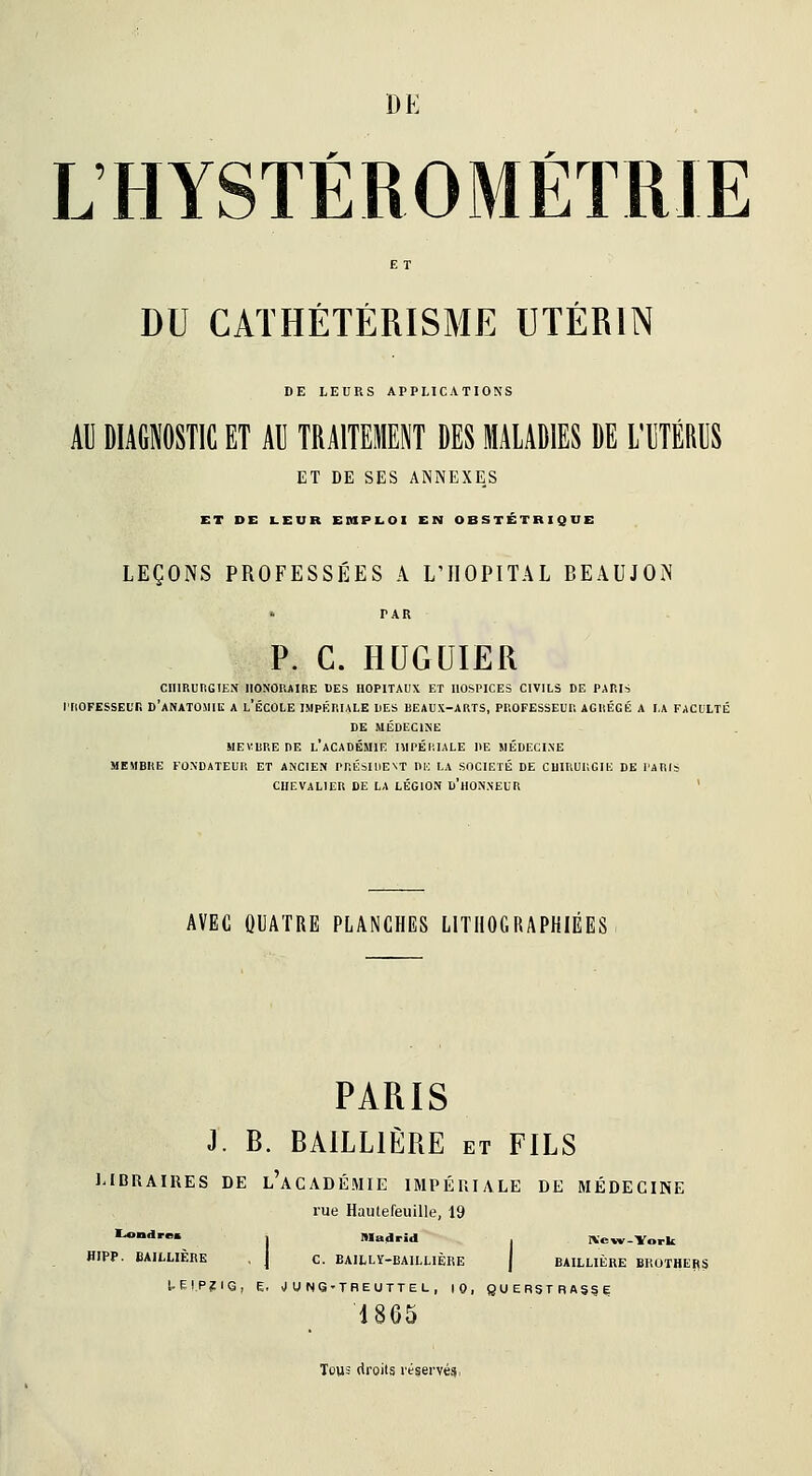 LHYSTÉROMÉTRIE DU CATHÉTÉRISME UTÉRIN DE LEURS APPLICATIONS AU DIAGNOSTIC ET Al] TRAITEMENT DES MALADIES DE L'UTÉRUS ET DE SES ANNEXES ET DE LEUR EMPLOI EN OBSTÉTRIQUE LEÇONS PROFESSÉES A L'HOPITAL BEAUJON PAR P. C. HUGUÏER CHIRURGIEN HONORAIRE DES HOPITAUX ET llOSriCES CIVILS DE PARIS l'IlOFESSElTi D'aNATOMIK A l'ÉCOLE IMPÉRIALE LES BEAUX-ARTS, PROFESSEUR AGRÉGÉ A LA FACULTÉ DE MÉDECINE MEVRRE DE l'académie niPÉIlIALE DE MÉDECI.NE MEMBRE FONDATEUR ET ANCIEN PRÉSIDENT DlC LA SOCIÉTÉ DE CHIRURGIE DE PARIS CHEVALIER DE LA LÉGION D'hONNEUR ' AVEC OUATRE PLANCHES LITHOGRAPHIÉES PARIS J. B. BAILLIÈRE et FILS l.IDRAIUES DE l'aCADÉMIE IMPÉRIALE DE MÉDECINE rue Hautefeuille, 19 '*•''■ j Madrid . IVew-York HIPP. BAILLIÈRE , J c. BAILLÏ-BAILLIÈRE j BAILLIÈRE BROTHEI(S UEI.P?1<3, E, J U N6-TnEUTTEL , 10, gUERSTRAg^E 1865 Tous droits réservé^.