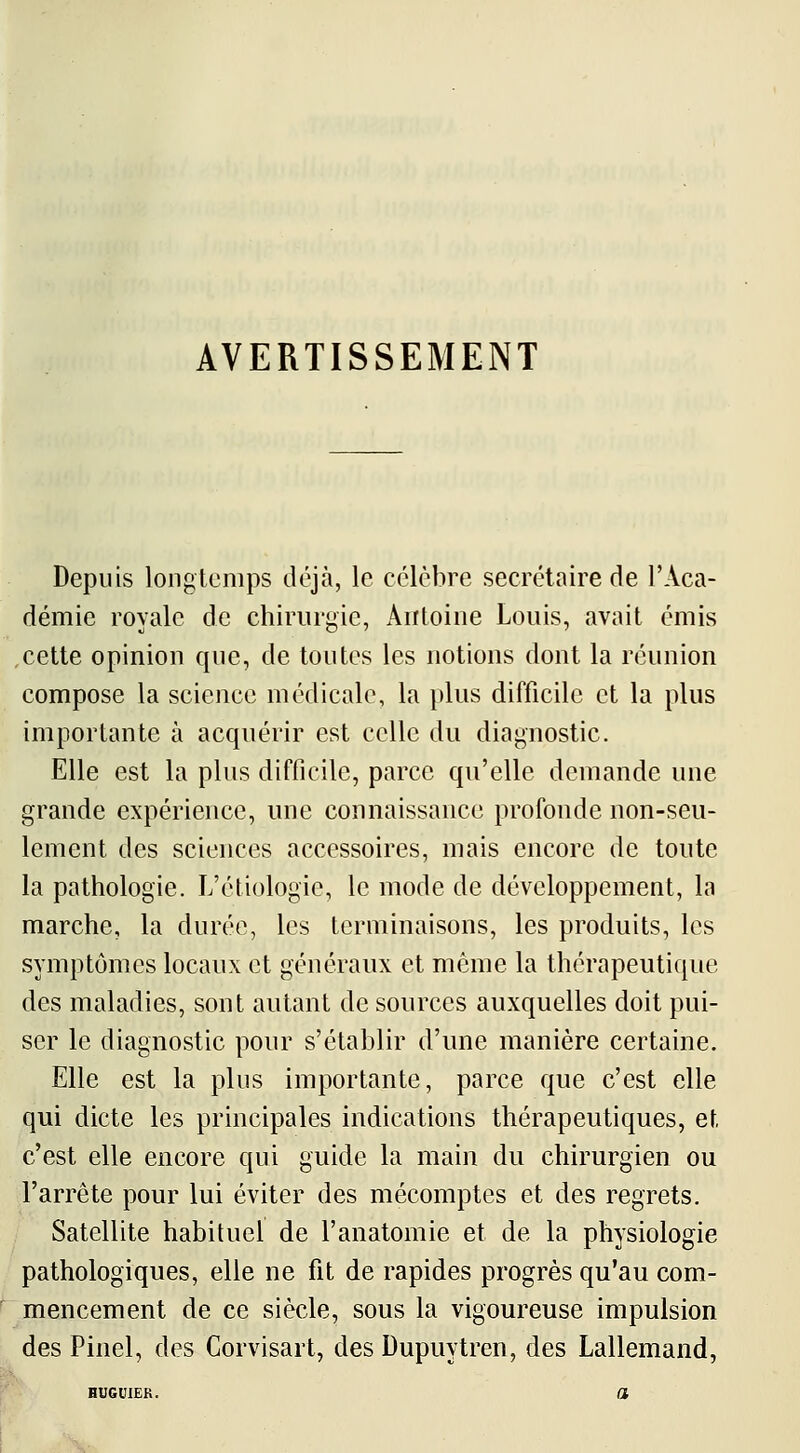 Depuis longtemps déjà, le célèbre secrétaire de l'Aca- démie royale de chirurgie, Antoine Louis, avait émis cette opinion que, de toutes les notions dont la réunion compose la science médicale, la plus difficile et la plus importante à acquérir est celle du diagnostic. Elle est la plus difficile, parce qu'elle demande une grande expérience, une connaissance profonde non-seu- lement des sciences accessoires, mais encore de toute la pathologie. L'étiologie, le mode de développement, la marche, la durée, les terminaisons, les produits, les symptômes locaux et généraux et même la thérapeutique des maladies, sont autant de sources auxquelles doit pui- ser le diagnostic pour s'établir d'une manière certaine. Elle est la plus importante, parce que c'est elle qui dicte les principales indications thérapeutiques, et c'est elle encore qui guide la main du chirurgien ou l'arrête pour lui éviter des mécomptes et des regrets. Satellite habituel de l'anatomie et de la physiologie pathologiques, elle ne fit de rapides progrès qu'au com- mencement de ce siècle, sous la vigoureuse impulsion des Pinel, des Corvisart, des Dupuytren, des Lallemand,