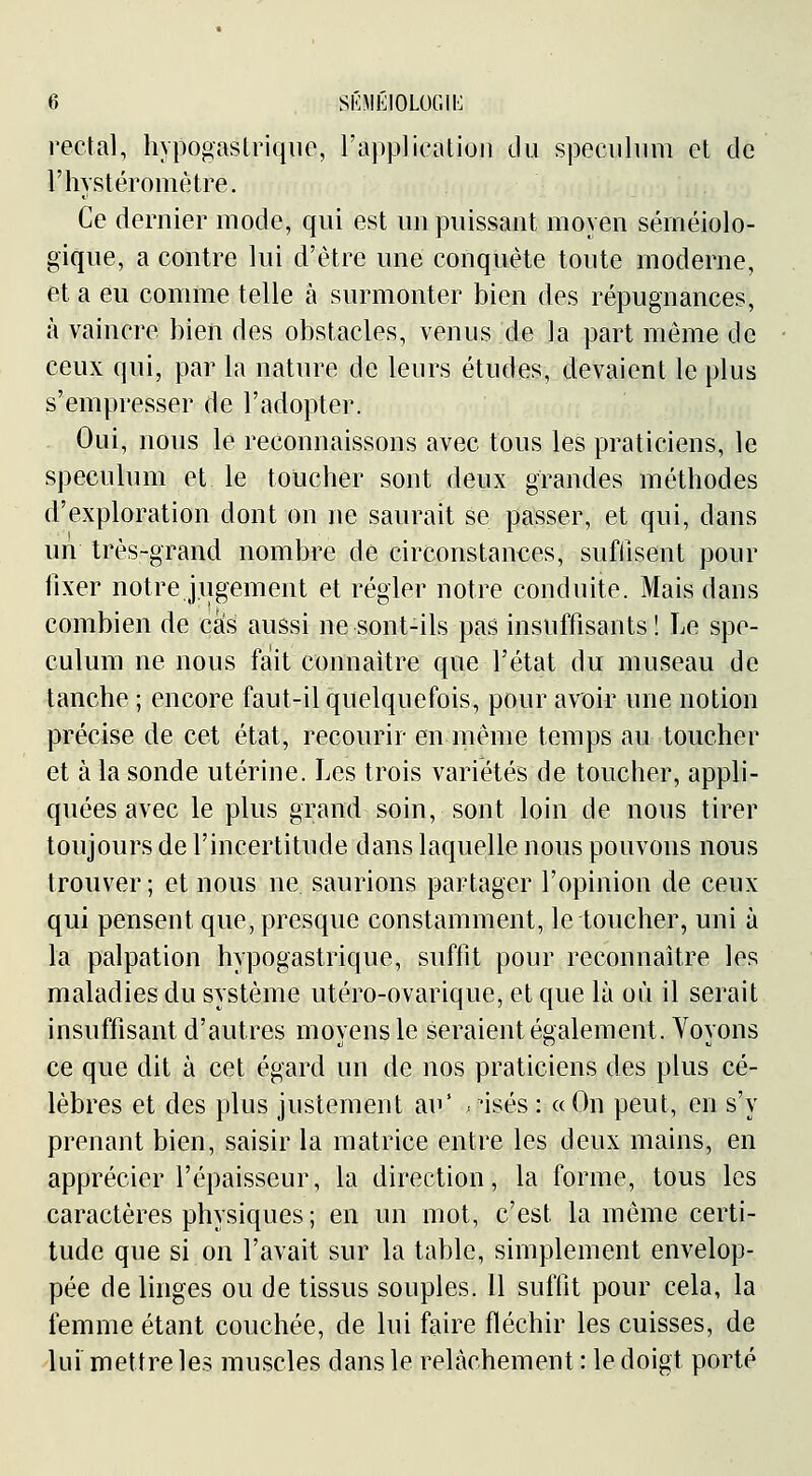rectal, hypogaslrique, l'appliealioji du spéculum et de l'hystéromètre. Ce dernier mode, qui est un puissant moyen sérnéiolo- gique, a contre lui d'être une conquête toute moderne, et a eu comme telle à surmonter bien des répugnances, à vaincre bien des obstacles, venus de la part même de ceux qui, par la nature de leurs études, devaient le plus s'empresser de l'adopter. Oui, nous le reconnaissons avec tous les praticiens, le spéculum et le toucher sont deux grandes méthodes d'exploration dont on ne saurait se passer, et qui, dans un très-grand nombre de circonstances, sufiisent pour fixer notre jugement et régler notre conduite. Mais dans combien de cas aussi ne sont-ils pas insuffisants! Le spé- culum ne nous fait connaître que l'état du museau de tanche ; encore faut-il quelquefois, pour avoir une notion précise de cet état, recourir en même temps au toucher et à la sonde utérine. Les trois variétés de toucher, appli- quées avec le plus grand soin, sont loin de nous tirer toujours de l'incertitude dans laquelle nous pouvons nous trouver; et nous ne. saurions partager l'opinion de ceux qui pensent que, presque constamment, le toucher, uni à la palpation hypogastrique, suffit pour reconnaître les maladies du système utéro-ovarique, et que là où il serait insuffisant d'autres moyens le seraient également. Voyons ce que dit à cet égard un de nos praticiens des plus cé- lèbres et des plus justement au' ;isés : «On peut, en s'y prenant bien, saisir la matrice entre les deux mains, en apprécier l'épaisseur, la direction, la forme, tous les caractères physiques; en un mot, c'est la même certi- tude que si on l'avait sur la table, simplement envelop- pée de linges ou de tissus souples. 11 suffit pour cela, la femme étant couchée, de lui faire fléchir les cuisses, de lui mettre les muscles dans le relâchement : le doigt porté