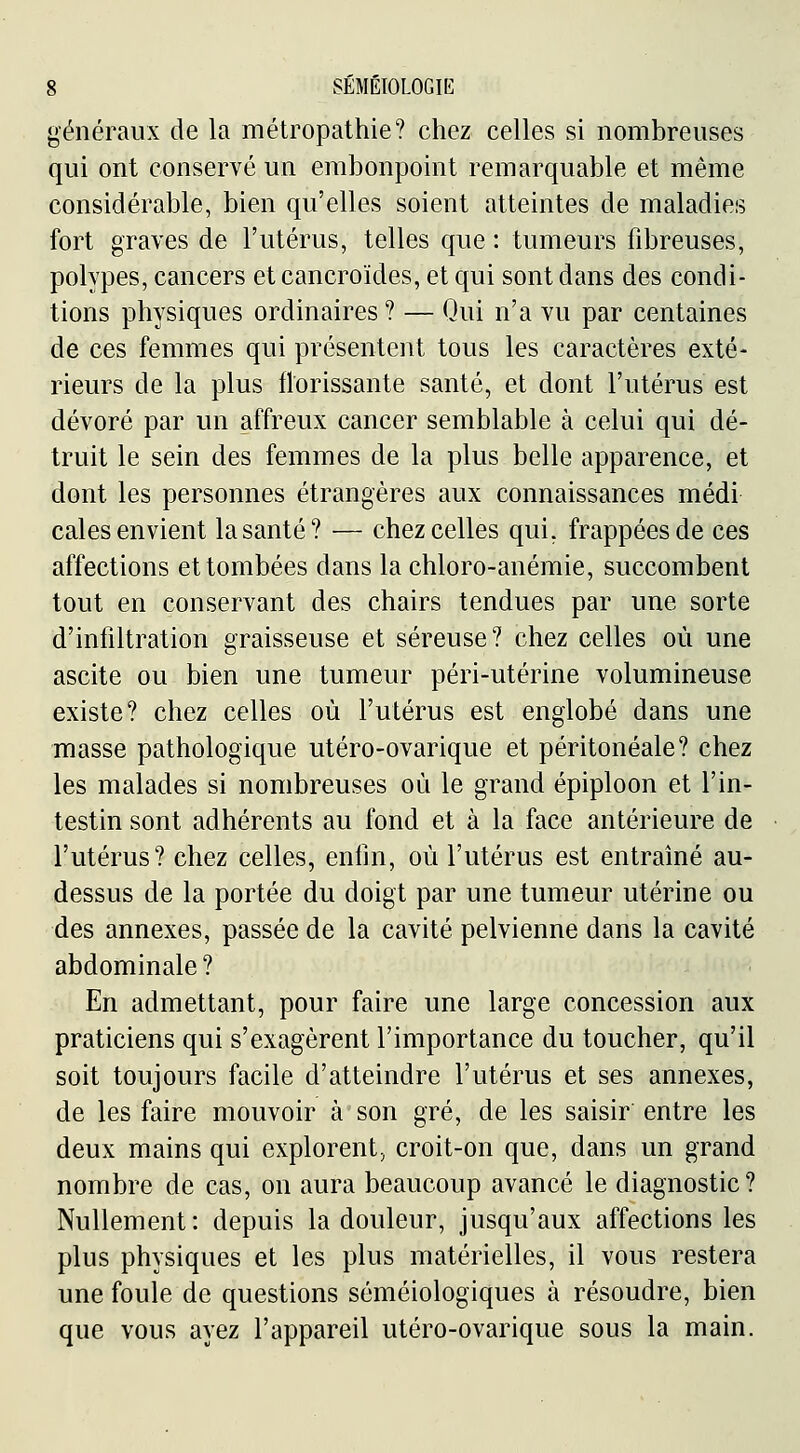 généraux de la métropathie? chez celles si nombreuses qui ont conservé un embonpoint remarquable et même considérable, bien qu'elles soient atteintes de maladies fort graves de l'utérus, telles que : tumeurs fibreuses, polypes, cancers et cancroïdes, et qui sont dans des condi- tions physiques ordinaires ? — Qui n'a vu par centaines de ces femmes qui présentent tous les caractères exté- rieurs de la plus florissante santé, et dont l'utérus est dévoré par un affreux cancer semblable à celui qui dé- truit le sein des femmes de la plus belle apparence, et dont les personnes étrangères aux connaissances médi cales envient la santé? — chez celles qui, frappées de ces affections et tombées dans la chloro-anémie, succombent tout en conservant des chairs tendues par une sorte d'infiltration graisseuse et séreuse? chez celles où une ascite ou bien une tumeur péri-utérine volumineuse existe? chez celles où l'utérus est englobé dans une masse pathologique utéro-ovarique et péritonéale? chez les malades si nombreuses où le grand épiploon et l'in- testin sont adhérents au fond et à la face antérieure de l'utérus? chez celles, enfin, où l'utérus est entraîné au- dessus de la portée du doigt par une tumeur utérine ou des annexes, passée de la cavité pelvienne dans la cavité abdominale ? En admettant, pour faire une large concession aux praticiens qui s'exagèrent l'importance du toucher, qu'il soit toujours facile d'atteindre l'utérus et ses annexes, de les faire mouvoir à son gré, de les saisir entre les deux mains qui explorent, croit-on que, dans un grand nombre de cas, on aura beaucoup avancé le diagnostic? Nullement: depuis la douleur, jusqu'aux affections les plus physiques et les plus matérielles, il vous restera une foule de questions séméiologiques à résoudre, bien que vous ayez l'appareil utéro-ovarique sous la main.