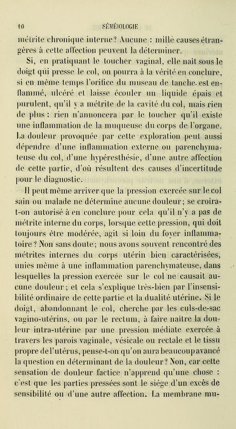 méli'ile chronique iiitorne? Aucune : mille causes étran- gères à cette affection peuvent la déterminer. Si, en pratiquant le toucher vaginal, elle naît sous le doigt qui presse le col, on pourra à la vérité en conclure, si en même temps l'orifice du museau de tanche, est en- flammé, ulcéré et laisse écouler un liquide épais et purulent, qu'il y a métrite de la cavité du col, mais rien de plus : l'ien n'annoncera par le toucher qu'il existe une inflammation de la muqueuse du corps de l'organe. l.a douleur provoquée par cette exploration peut aussi dépendre d'une inflammation externe ou parenchyma- leuse du col, d'une hypéresthésie, d'une autre affection de cette partie, d'où résultent des causes d'incertitude pour le diagnostic. Il peut même arriver que la pression exercée sur le col sain ou malade ne détermine aucune douleur; se croira- t-on autorisé à en conclure pour cela qu'il n'y a pas de métrite interne du corps, lorsque cette pression, qui doit toujours être modérée, agit si loin du foyer inflamma- toire ? Non sans doute ; nous avons souvent rencontré des métrites internes du corps utérin bien caractérisées, unies même à une inflammation parenchymateuse, dans lesquelles la pression exercée sur le col ne causait au- cune douleur ; et cela s'explique très-bien par l'insensi- bilité ordinaire de cette partie et la dualité utérine. Si le doigt, abandonnant le col, cherche par les culs-de-sac vagino-utérins, ou par le rectum, à faire naître la dou- leur intra-utérine par une pression médiate exercée à travers les parois vaginale, vésicale ou rectale et le tissu propre del'utérus, pense-t-on qu'on aura beaucoup avancé la question en déterminant de la douleur? Non, car cette sensation de douleur factice n'apprend qu'une chose : c'est que les parties pressées sont le siège d'un excès de sensibilité ou d'une autre affection. La membrane mu-