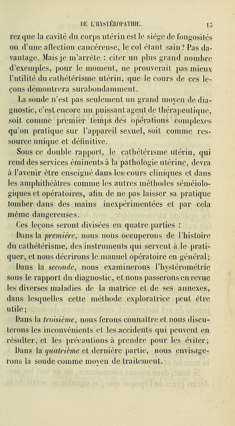 rcz que la cavité flu corps utérin est le siège de fongosilés ou d'une affection cancéreuse, le col étant sain? Pas da- vantage. Mais je m'arrête : citer un plus grand nombre d'exemples, pour le moment, ne prouverait pas mieux l'utilité du cathétérisme utérin, que le cours de ces le- çons démontrera surabondamment. La sonde n'est pas seulement un grand moyen de dia- gnostic, c'est encore un puissant agent de thérapeutique, soit comme premier temps des opérations complexes qu'on pratique sur l'appareil sexuel, soit comme res- source unique et définitive. Sous ce double rapport, le cathétérisme utérin, qui rend des services éminents à la pathologie utérine, devra à l'avenir être enseigné dans les cours cliniques et dans les amphithéâtres comme les autres méthodes séméiolo- giques et opératoires, afin de ne pas laisser sa pratique tomber dans des mains inexpérimentées et par cela même dangereuses. Ces leçons seront divisées en quatre parties : Dans la première, nous nous occuperons de l'histoire du cathétérisme, des instruments qui servent à le prati- quer, et nous décrirons le manuel opératoire en général; Dans la seconde, nous examinerons l'hystérométrie sous le rapport du diagnostic, et nous passerons en revue les diverses maladies de la matrice et de ses annexes, dans lesquelles cette méthode exploratrice peut être utile; Dans la troisième, nous ferons connaître et nous discu- terons les inconvénients et les accidents qui peuvent en résulter, et les précautions à prendre pour les éviter; Dans la quatrième et dernière partie, nous envisage- rons la sonde comme moven de traitement.