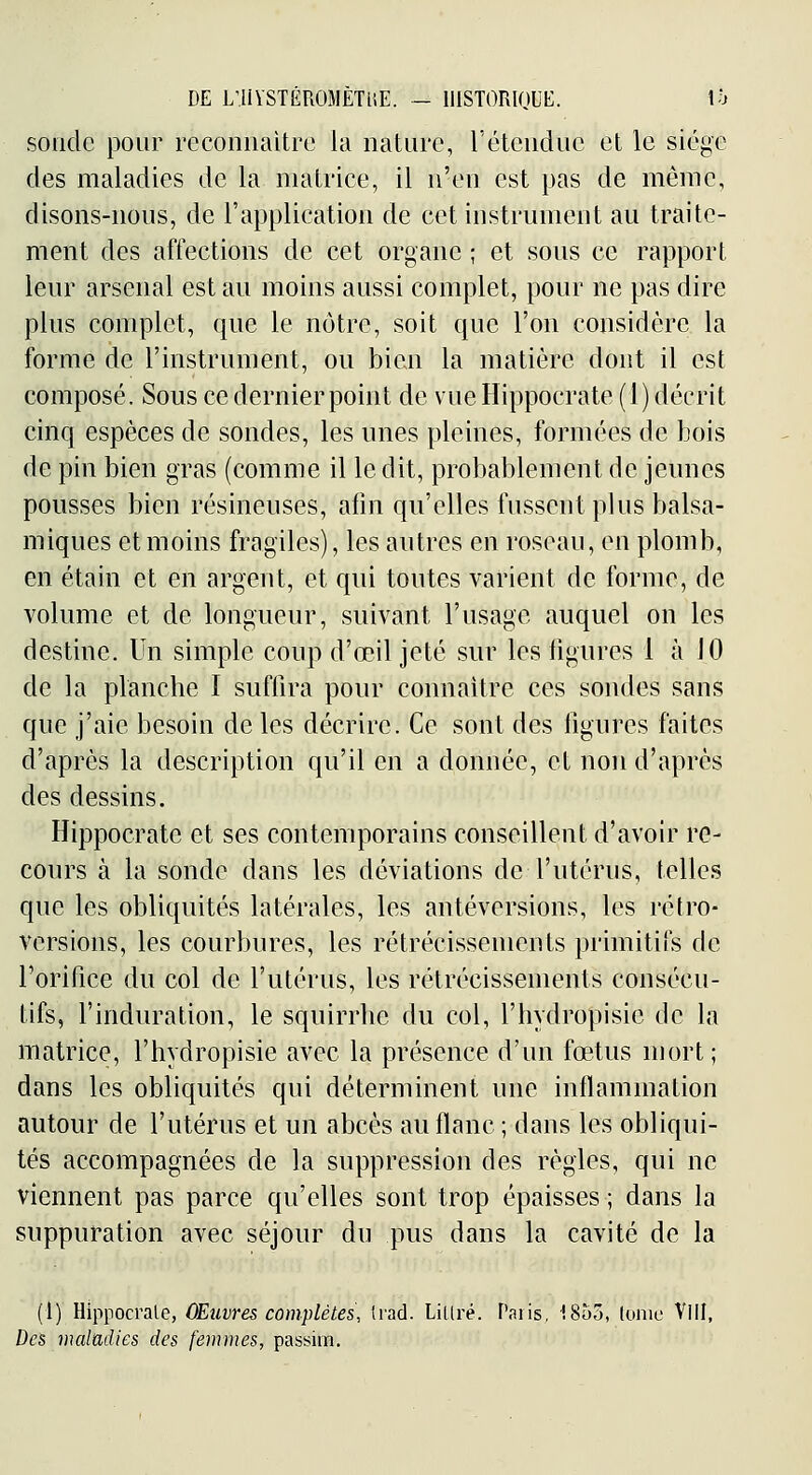 DE L'IlYSTÉROMÈTiiE. - IlISTORIOUE. lo sonde pour reconnaître la nature, l'étendue et le siège des maladies de la matrice, il n'en est pas de même, disons-nous, de l'application de cet instrument au traite- ment des affections de cet organe ; et sous ce rapport leur arsenal est au moins aussi complet, pour ne pas dire plus complet, que le nôtre, soit que l'on cousidère la forme de l'instrument, ou bien la matière dont il est composé. Sous ce dernier point de vue Hippocrate (1) décrit cinq espèces de sondes, les unes pleines, formées de bois de pin bien gras (comme il le dit, probablement de jeunes pousses bien résineuses, afin qu'elles fussent plus balsa- miques et moins fragiles), les autres en roseau, en plomb, en étain et en argent, et qui toutes varient de forme, de volume et de longueur, suivant l'usage auquel on les destine. Un simple coup d'œil jeté sur les ligures 1 à JO de la planche I sufiira pour connaître ces sondes sans que j'aie besoin de les décrire. Ce sont des figures faites d'après la description qu'il en a donnée, et non d'après des dessins. Hippocrate et ses contemporains conseillent d'avoir re- cours à la sonde dans les déviations de l'utérus, telles que les obliquités latérales, les antéversions, les rétro- versions, les courbures, les rétrécissements primitifs de rorifice du col de l'utérus, les rétrécissements consécu- tifs, l'induration, le squirrhe du col, l'hydropisie de la matrice, l'hydropisie avec la présence d'un fœtus mort; dans les obliquités qui déterminent une inflammation autour de l'utérus et un abcès au flanc ; dans les obliqui- tés accompagnées de la suppression des règles, qui ne viennent pas parce qu'elles sont trop épaisses ; dans la suppuration avec séjour du pus dans la cavité de la (I) Hippocrate, ÛEuvres complètes, Irad. Lillré. Paiis, 1855, (onic Vill, Des maladies des femmes, passim.