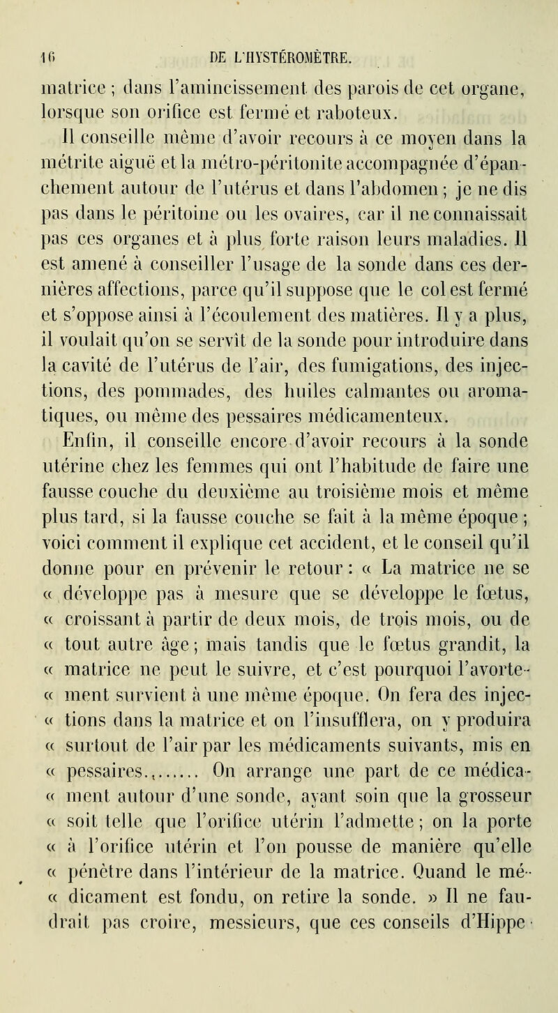 matrice ; dans ramincissement des parois de cet organe, lorsque son orifice est fermé et raboteux. 11 conseille même d'avoir recours à ce moyen dans la métrite aiguë et la métro-péritonite accompagnée d'épan- chement autour de l'utérus et dans l'abdomen ; je ne dis pas dans le péritoine ou les ovaires, car il ne connaissait pas ces organes et à plus forte raison leurs maladies. 11 est amené à conseiller l'usage de la sonde dans ces der- nières affections, parce qu'il suppose que le col est fermé et s'oppose ainsi à l'écoulement des matières. Il y a plus, il voulait qu'on se servît de la sonde pour introduire dans la cavité de l'utérus de l'air, des fumigations, des injec- tions, des pommades, des huiles calmantes ou aroma- tiques, ou même des pessaires médicamenteux. Enfin, il conseille encore d'avoir recours à la sonde utérine chez les femmes qui ont l'habitude de faire une fausse couche du deuxième au troisième mois et même plus tard, si la fausse couche se fait à la même époque ; voici comment il explique cet accident, et le conseil qu'il donne pour en prévenir le retour : « La matrice ne se a développe pas à mesure que se développe le fœtus, c( croissant à partir de deux mois, de trois mois, ou de « tout autre âge ; mais tandis que le fœtus grandit, la « matrice ne peut le suivre, et c'est pourquoi l'avorte- c( ment survient à une même époque. On fera des injec- c( tions dans la matrice et on l'insufflera, on y produira ce surtout de l'air par les médicaments suivants, mis en c( pessaires., On arrange une part de ce médica- « ment autour d'une sonde, ayant soin que la grosseur c( soit telle que l'orifice utérin l'admette ; on la porte <( à l'orifice utérin et l'on pousse de manière qu'elle c( pénètre dans l'intérieur de la matrice. Quand le mé- « dicament est fondu, on retire la sonde. » Il ne fau- drait pas croire, messieurs, que ces conseils d'Hippe