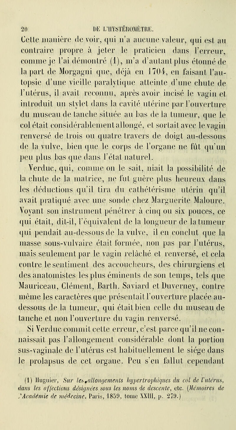 Cette iiiauière de voir, qui n'a aucune valeur, qui est au contraire propre à jeter le praticien dans l'erreur, comme je l'ai démontré (1), m'a d'autant plus étonné de la part de Morgagni que, déjà en 1704, en faisant l'au- topsie d'une vieille paralytique atteinte d'une chute de l'utérus, il avait reconnu, après avoir incisé le vagin et introduit un stylet dans la cavité utérine par l'ouverture du museau de tanche située au bas de la tumeur, que le col était considérablement allongé, et sortait avec le vagin renversé de trois ou quatre travers de doigt au-dessous de la vulve, bien que le corps de l'organe ne fût qu'un peu plus bas que dans l'état naturel. Verduc, qui, comme on le sait, niait la possibilité de la chute de la matrice, ne lut guère plus heureux dans les déductions qu'il tira du cathétérisme utérin qu'il avait pratiqué avec une sonde chez Marguerite Maloure. Voyant son instrument pénétrer à cinq ou six pouces, ce ([ui était, dit-il, l'équivalent de la longueur de la tumeur qui pendait au-dessous de la vulve, il en conclut que la masse sous-vulvaire était formée, non pas par l'utérus, mais seulement par le vagin relâché et renversé, et cela contre le sentiment des accoucheurs, des chirurgiens et des anatomistes les plus éminents de son temps, tels que Mauriceau, Clément, Barth. Saviard et Duverney, contre même les caractères que présentait l'ouverture placée au- dessous de la tumeur, qui était bien celle du museau de tanche et non l'ouverture du vagin renversé. Si Verduc commit cette erreur, c'est parce qu'il ne con- naissait pas l'allongement considérable dont la portion sus-vaginale de l'utérus est habituellement le siège dans le prolapsus de cet organe. Peu s'en fallut cependant (l) Hugiiier, Sur lei>,allongements hypertrophiques du col de Vutéruii, dam les affections désignées sous les noms de descente, etc. [}lémoires de JAcadémie de médecine. Paris, 1859, tome XXUI, p. 27!J.)