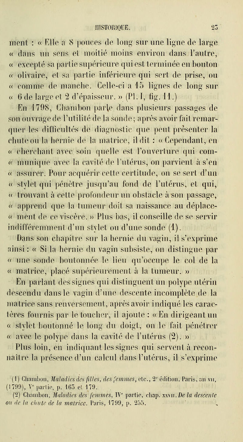 ment : « Elle a 8 pouces de long sur une ligne de large « dans un sens et moitié moins environ dans l'autre, ce excepté sa partie supérieure qui est terminée en bouton c( olivaire, et sa partie inférieure qui sert de prise, ou « comme de manche. Celle-ci a 15 lignes de long sur a 6 de large et 2 d'épaisseur. » (PI. 1, lig. 11.) En 1798, Chambon par\e dans plusieurs passages de son ouvrage de l'utilité de la sonde ; après avoir fait remar- quer les difficultés de diagnostic que peut présenter la chute ou la hernie de la matrice, il dit : a Cependant, en « cherchant avec soin quelle est l'ouverture qui com- a munique avec la cavité de l'utérus, on parvient à s'en « assurer. Pour acquérir cette certitude, on se sert d'un « stylet qui pénètre jusqu'au fond de l'utérus, et qui, « trouvant à cette profondeur un obstacle à son passage, « apprend que la tumeur doit sa naissance au déplace- « ment de ce viscère. » Plus bas, il conseille de se servir indifféremment d'un stylet ou d'une sonde (1). Dans son chapitre sur la hernie du vagin, il s'exprime ainsi : « Si la hernie du vagin subsiste, on distingue par « une sonde boutonnée le lieu qu'occupe le col de la c( matrice, placé supérieurement à la tumeur. » En parlant des signes qui distinguent un polype utérin descendu dans le vagin d'une descente incomplète de la matrice sans renversement, après avoir indiqué les carac- tères fournis par le toucher, il ajoute : « En dirigeant un c( stylet boutonné le long du doigt, on le fait pénétrer « avec le polype dans la cavité de l'utérus (2). » Plus loin, en indiquant les signes qui servent à recon- naître la présence d'un calcul dans l'utérus, il s'exprime ( I) Chambon, Maladies des filles, des femmes, etc., 2 édition. Paris, on vu, (1799), Y° partie, p. 105 et 479. (2) Chambon, Maladies des femmes, IV'' partie, chap. xwu.De la descente ou de la dm te de la matrice. Paris, '1799, p. 235.