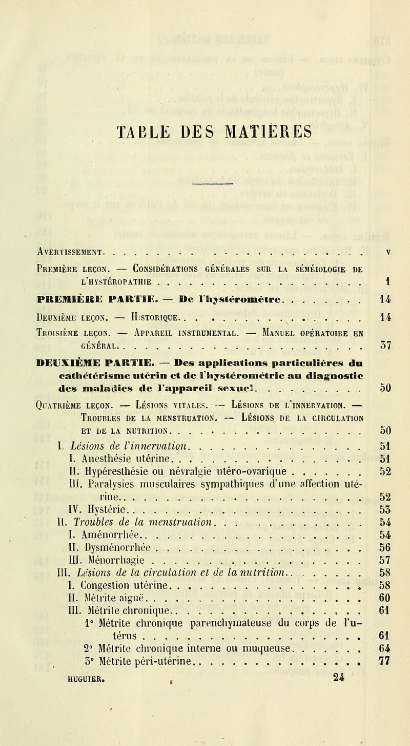 TABLE DES MATIÈRES Avertissement. ......;. . v Première leçon. — Considérations générales sur la séméiologie de L'HySTÉROPATHIE 1 PREMIÙieii: P.%RTIE. — De l'Bi;^stéromêtre U Deuxième leçon. — Historique 14 Troisième leçon. — Appareil instrumental. — Manuel opératoire en GÉNÉRAL 37 DEUXIÈME PARTIE. — Des applications particulières du cathétérisme utérin et de l'iiystérométrîe au diagnostic des maladies de l'appareil sexuel 50 Quatrième leçon. — Lésions vitales. — Lésions de l'innervation. — Troubles de la menstruation. — Lésions de la circulation ET de la nutrition 50 L Lésions de Vinnervation 51 L Anesthésie utérine 51 II. Hypéresthésie ou névralgie utéro-ovarique 52 m. Paralysies musculaires sympathiques d'une affection uté- rine 52 IV. Hystérie 55 11. Troubles de la menstruation 54 I. Aménorrhée 54 II. Dysménorrhée 56 III. Ménorrhagie 57 HI. Lésions de la circulation et de la nutrition 58 I. Congestion utérine 58 II. Métrite aiguë 60 III. Mélrile chronique 61 1° Métrite chronique parenchymateuse du corps de l'u- lérus 61 2° Métrite chronique interne ou muqueuse 64 5° Métrite péri-utérine 77 HUGUIERt . 24