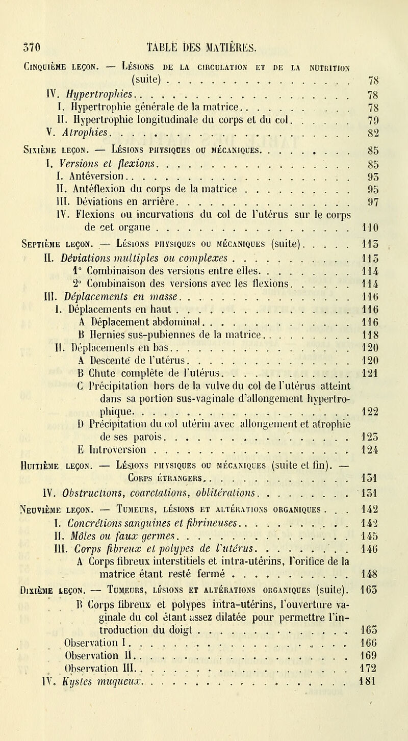 57Ô ÎABLÉ DES MATlERI':s. Cinquième leçon. — Lésions de la circulation et de la nutrition (suite) 78 IV. Hypertrophies 78 I. Hypertrophie générale de la matrice ... 78 II. Hypertrophie longitudinale du corps et du col 79 V. Atrophies 82 Sixième leçon. — Lésions physiques ou mécaniques 85 I. Versio)is et flexions 85 I. Antéversion 95 II. Antéflexion du corps de la matrice 95 m. Déviations en arrière 97 IV. Flexions ou incurvations du col de Tulérus sur le corps de cet organe MO Septième leçon. — Lésions physiques ou mécaniques (suite) H 3 II. Déviations multiples ou complexes 115 1° Combinaison des versions entre elles 114 2° Combinaison des versions avec les flexions 114 m. Déplacements en masse. 110 I. Déplacements en haut 116 A Déplacement abdominal 116 B Hernies sus-pubiennes de la matrice 118 II. Déplacemenls en bas 120 A Descente de l'utérus 120 B Chute complète de l'utérus 121 C Précipitation hors de la vulve du col de l'utérus atteint dans sa portion sus-vaginale d'allongement hypertro- phique 122 D Précipitation du col utérin avec allongement et atrophie de ses parois 125 E Introversion 124 Huitième leçon. — Lésons physiques ou mécaniques (suite et fin). — Corps étrangers 151 IV. Obstructions, coarctations, oblitérations 151 Neuvième leçon. — Tumeurs, lésions et altéuatio.ns organiques . . . 142 I. Concrétions sanguines et fibri7ieuses • • l^i^ II. Môles ou faux germes 145 III. Corps fibreux et polypes de Vutérus ' . . 146 A Corps fibreux interstitiels et intra-utérins, l'orifice de la matrice étant resté fermé 148 Dixième leçon, — Tumeurs, lésions et altérations organiques (suite). 165 R Corps fibreux et polypes intra-utérins, l'ouverture va- ginale du col étant assez dilatée pour permettre l'in- troduction du doigt 165 Observation I 166 Observation II 169 Observation HI 172 IV. Kijsles muqueux. 181