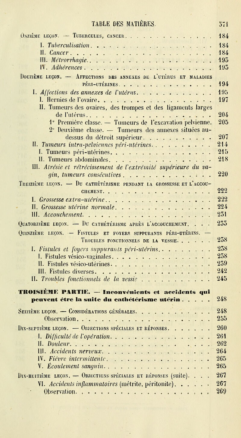 Onzième leçop;. — Tubercules, cancer 184 I. Tuberculùalion 184 II. Cancer 184 III. Mélrorrhagie 195 IV. Adhérences 195 Douzième leçon. — Affections des annexes de l'utérus et maladies péri-utérines, 194 I. Affecliom des annexes de Vutérns 195 I. Hernies de Tovaire 197 II. Tumeurs des ovaires, des trompes et des ligaments larges de Fulérus 204 1° Première classe. — Tumeurs de l'excavation pelvienne. 205 2° Deuxième classe. — Tumeurs des annexes situées au- dessus du détroit supérieur 207 II. Tumeurs intra-pelviennes •péri-utérines 214 I. Tumeurs péri-utérines 215 II. Tumeurs abdominales - 218 III. Atrésie et rétrécissement de Vextrémité supérieure du va- gin, tumeurs consécutives 220 Treizième leçon. — Du cathétérisme pendant la grossesse et l'accou- chement. 222 I. Grossesse extra-utérine 222 II. Grossesse utérine normale 224 III. Accouchement 251 Quatorzième leçon. — Du cathétérisme après l'accouchement. . . . 255 Quinzième leçon. — Fistules et foïers suppurants péri-utérins. — Troudles fonctionnels de la vessie 258 I. Fistules et foyers suppurants péri-utérins. 258 I. Fistules vésico-vaginales 258 II. Fistules vésico-utérines 259 III. Fistules diverses 242 II. Troubles fonctionnels de la vessie 245 TROISIÈME PARTIE. — Inconvénients et accidents qui peuvent être la suite du cathétérisme utérin 248 Seizième leçon. — Considérations générales 248 Observation. 255 Dix-septième leçon. —Orjections spéciales et réponses 260 I. Difficulté de Vopération 261 II. Douleur .... 262 III. Accidents nerveux 264 IV. Fièvre intermittente 265 V. Écoulement sanguin 265 Dix-huitième leçon. — Objections spéciales et réponses (suite). . . . 267 VI. Accidents inflammatoires {VLièiv\ie,T^év\iox\iiQ). ..... 267 Observation. ,......,,..,.,..,,,. 26^