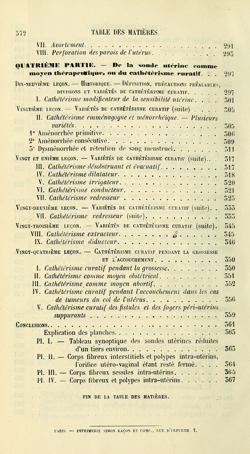 VII. Avortement 291 VIII. Perforation des parois de Vutérus 293 QL^ATRIÈME PitRTIE. — De la sonde utérine eomme moyen thérapei4ti(|iie* ou du cathétérisme euratif. . . 297 Dix-neuvième leçon. — Historique. — DÉFiNiTioN, précaitions piiF.Ai,Aii!.F.?, DIVISIONS ET VARIÉTÉS DU CATIlÉTÉRISME CURATIF 297 I. Cathétéri^me modi^cateiir de la sensibilité ulcrine. . . . 501 Vingtième leçon. — Variétés du cathétérisme curatif (suite) .... 305 II. Cathétérisme emménagogne et ménorrkéique. — Plusieurs variétés 305 1° Aménorrhée primitive 300 2° Aménorrhée consécutive 309 5 Dysménorrhée et rétention de sang menstruel 311 Vingt et unième leçon. — Variétés de cathétérisme curatif (suite).. . 517 III. Cathétérisme désobstruant et évacuatif 517 IV. Cathétérisme dilatateur 318 V. Cathétérisme irrigateur 320 VI. Cathétérisme conducteur 321 VU. Cathétérisme redresseur 523 Vingt-deuxième leçon. — Variétés de catiiétéiusme curatif (suite). . 335 Vil. Cathétérisme redresseur (suite) 535 Vingt-troisième leçon. — Variétés de cathétérisme curatif (suite). 345 VIII. Cathétérisme extracteur ^ 545 IX. Cathétérisme diducteur 346 Vingt-quatrième leçon. — Cathétérisme curatif pendant la grossesse et l'accouchement 350 I. Cathétérisme curatif pendant la grossesse 550 II. Cathétérisme comme moyen obstétrical 551 III. Cathétérisme_ comme moyen abortif 352 IV. Cathétérisme curatif pendant Vaccouchement dans les cas de tmneurs du col de Vutérus. 556 V. Cathétérisme curatif des fistules et des foyers péri-utérins suppurants 559 Conclusions 561 Explication des planches . 565 PI. I. — Tableau synoptique des sondes utérines réduites d'un tiers environ 563 PI. II. — Corps fibreux interstitiels et polypes intra-utérins, rorifice utéro-vaginal étant resté fermé. . . . 364 PI. m. — Corps fibreux sessiles intra-utérins 365 PI. IV. — Corps fibreux et polypes intra-utérins 567 FIN DE la tarie DES MATIÈRES. r.\RIb — O'I'P'IMERIE SIMON RAÇON ET COMP., RUE Ii'kRFURTII, 1,