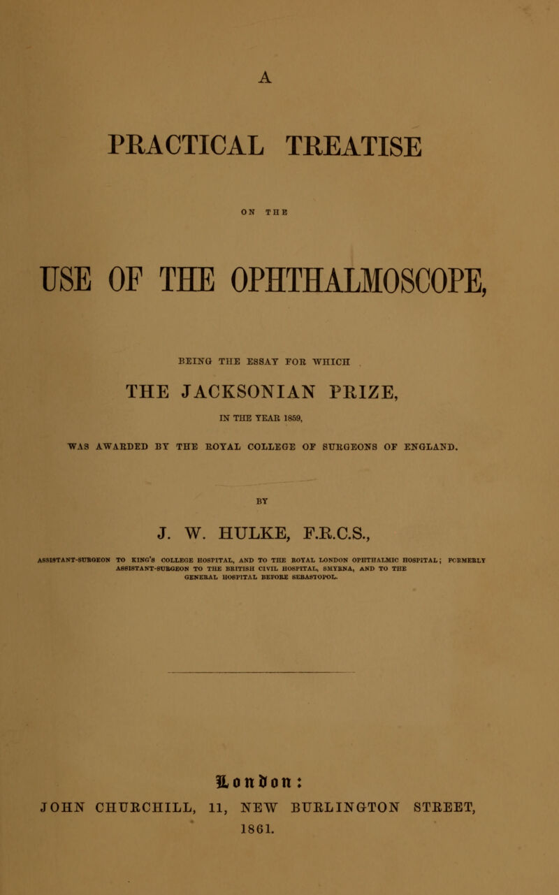 PRACTICAL TREATISE ON TH USE OF THE OPHTHALMOSCOPE, BEING THE ESSAY FOR WHICH THE JACKSONIAN PRIZE, IN THE YEAR 1859, WAS AWARDED BY THE ROYAL COLLEGE OF SURGEONS OF ENGLAND. BY J. W. HULKE, F.R.C.S., ASSI8TANT-8DBQEON TO KING'S COLLEGE HOSPITAL, AND TO THE ROYAL LONDON OPHTHALMIC HOSPITAL J PCBMEBLY ASSISTANT-6DBGEON TO THE BRITISH CIVIL HOSPITAL, SMYRNA, AND TO THE GENEBAL HOSPITAL BEFORE SEBABTOPOL. Honttott: JOHN CHURCHILL, 11, NEW BURLINGTON STREET, 1861.