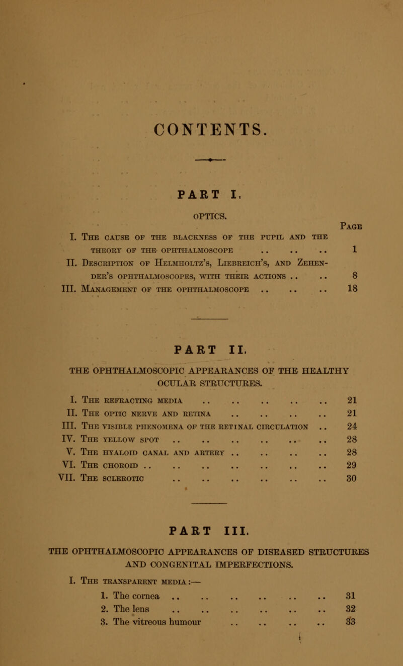 CONTENTS PART I, OPTICS. I. The cause op the blackness of the pupil and the THEORY OP THE OPHTHALMOSCOPE II. Description of Helmholtz's, Liebreich's, and Zehen- der's ophthalmoscopes, with their actions III. Management of the ophthalmoscope Page 1 8 18 PART II. THE OPHTHALMOSCOPIC APPEARANCES OF THE HEALTHY OCULAR STRUCTURES. I. The refracting media 21 II. The optic nerve and retina .. .. .. .. 21 III. The visible phenomena of the retinal circulation .. 24 IV. The yellow spot .. .. .. .. .. .. 28 V. The hyaloid canal and artery .. .. .. .. 28 VI. The choroid .. .. .. .. .. .. .. 29 VII. The sclerotic 30 PART III. THE OPHTHALMOSCOPIC APPEARANCES OF DISEASED STRUCTURES AND CONGENITAL IMPERFECTIONS. I. The transparent media:— 1. The cornea .. .. .. .. .. .. 31 2. The lens 32 3. The vitreous humour .. .. .. .. 33