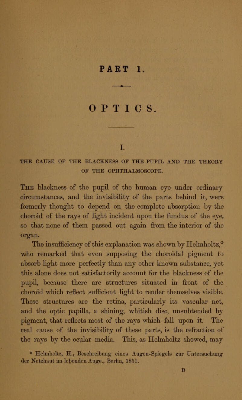 OPTICS I. THE CAUSE OF THE BLACKNESS OF THE PUPIL AND THE THEORY OF THE OPHTHALMOSCOPE. The blackness of the pupil of the human eye under ordinary circumstances, and the invisibility of the parts behind it, were formerly thought to depend on the complete absorption by the choroid of the rays of light incident upon the fundus of the eye, so that none of them passed out again from the interior of the organ. The insufficiency of this explanation was shown by Helmholtz,* who remarked that even supposing the choroidal pigment to absorb light more perfectly than any other known substance, yet this alone does not satisfactorily account for the blackness of the pupil, because there are structures situated in front of the choroid which reflect sufficient light to render themselves visible. These structures are the retina, particularly its vascular net, and the optic papilla, a shining, whitish disc, unsubtended by pigment, that reflects most of the rays which fall upon it. The real cause of the invisibility of these parts, is the refraction of the rays by the ocular media. This, as Helmholtz showed, may * Helmholtz, H., Beschreibung eines Augen-Spiegels zur Untersuchung der Netzhaut im lebenden Auge., Berlin, 1851. B