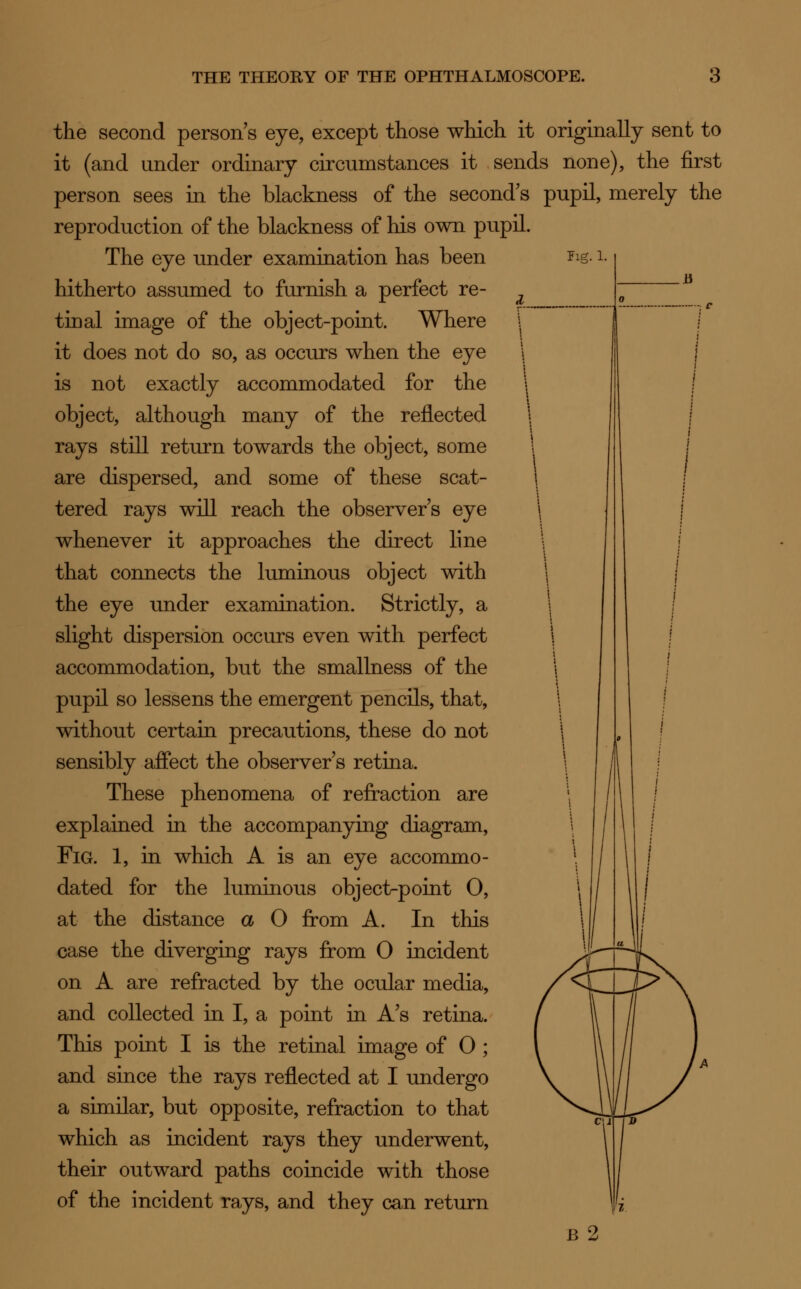 Fig. i. the second person s eye, except those which it originally sent to it (and under ordinary circumstances it sends none), the first person sees in the blackness of the second's pupil, merely the reproduction of the blackness of his own pupil. The eye under examination has been hitherto assumed to furnish a perfect re- tinal image of the object-point. Where it does not do so, as occurs when the eye is not exactly accommodated for the object, although many of the reflected rays still return towards the object, some are dispersed, and some of these scat- tered rays will reach the observers eye whenever it approaches the direct line that connects the luminous object with the eye under examination. Strictly, a slight dispersion occurs even with perfect accommodation, but the smallness of the pupil so lessens the emergent pencils, that, without certain precautions, these do not sensibly affect the observer s retina. These phenomena of refraction are explained in the accompanying diagram, Fig. 1, in which A is an eye accommo- dated for the luminous object-point O, at the distance a O from A. In this case the diverging rays from O incident on A are refracted by the ocular media, and collected in I, a point in A's retina. This point I is the retinal image of 0 ; and since the rays reflected at I undergo a similar, but opposite, refraction to that which as incident rays they underwent, their outward paths coincide with those of the incident rays, and they can return