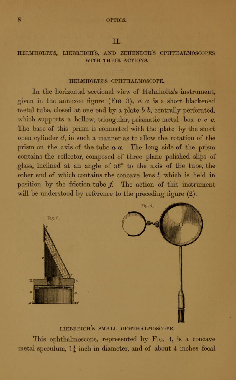 II. HELMHOLTZ's, LlEBREICH's, AND ZEHENDER's OPHTHALMOSCOPES WITH THEIR ACTIONS. HELMHOLTZ S OPHTHALMOSCOPE. In the horizontal sectional view of Helmholtz's instrument, given in the annexed figure (Fig. 3), a a is a short blackened metal tube, closed at one end by a plate b b, centrally perforated, which supports a hollow, triangular, prismatic metal box c c c. The base of this prism is connected with the plate by the short open cylinder d, in such a manner as to allow the rotation of the prism on the axis of the tube a a. The long side of the prism contains the reflector, composed of three plane polished slips of glass, inclined at an angle of 56° to the axis of the tube, the other end of which contains the concave lens Z, which is held in position by the friction-tube f. The action of this instrument will be understood by reference to the preceding figure (2). Fig. 4. Fig. 3. LIEBREICHS SMALL OPHTHALMOSCOPE. This ophthalmoscope, represented by Fig. 4, is a concave