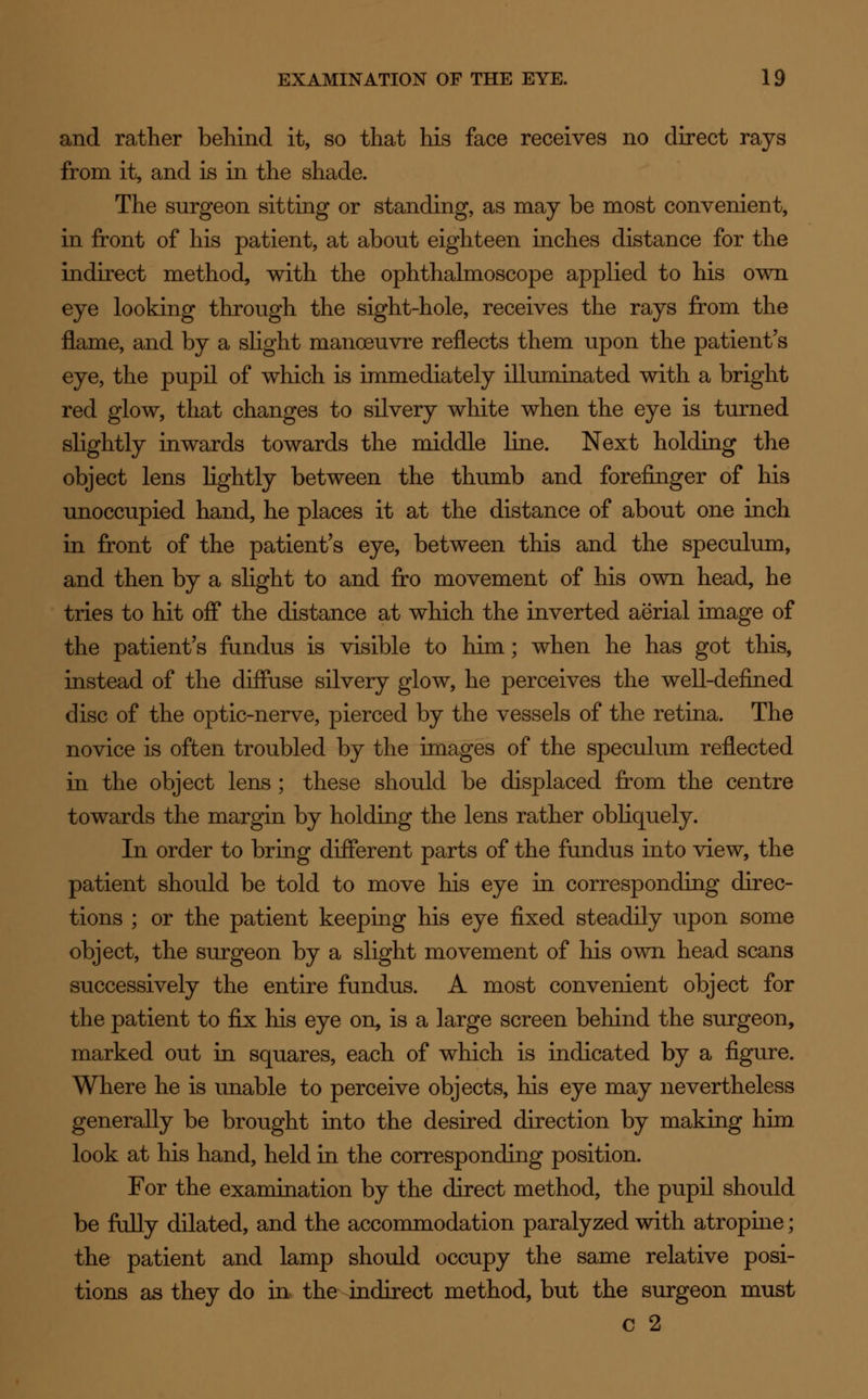 and rather behind it, so that his face receives no direct rays from it, and is in the shade. The surgeon sitting or standing, as may be most convenient, in front of his patient, at about eighteen inches distance for the indirect method, with the ophthalmoscope applied to his own eye looking through the sight-hole, receives the rays from the flame, and by a slight manoeuvre reflects them upon the patient's eye, the pupil of which is immediately illuminated with a bright red glow, that changes to silvery white when the eye is turned slightly inwards towards the middle line. Next holding the object lens lightly between the thumb and forefinger of his unoccupied hand, he places it at the distance of about one inch in front of the patient's eye, between this and the speculum, and then by a slight to and fro movement of his own head, he tries to hit off the distance at which the inverted aerial image of the patient's fundus is visible to him; when he has got this, instead of the diffuse silvery glow, he perceives the well-defined disc of the optic-nerve, pierced by the vessels of the retina. The novice is often troubled by the images of the speculum reflected in the object lens ; these should be displaced from the centre towards the margin by holding the lens rather obliquely. In order to bring different parts of the fundus into view, the patient should be told to move his eye in corresponding direc- tions ; or the patient keeping his eye fixed steadily upon some object, the surgeon by a slight movement of his own head scans successively the entire fundus. A most convenient object for the patient to fix his eye on, is a large screen behind the surgeon, marked out in squares, each of which is indicated by a figure. Where he is unable to perceive objects, his eye may nevertheless generally be brought into the desired direction by making him look at his hand, held in the corresponding position. For the examination by the direct method, the pupil should be fully dilated, and the accommodation paralyzed with atropine; the patient and lamp should occupy the same relative posi- tions as they do in the indirect method, but the surgeon must c 2