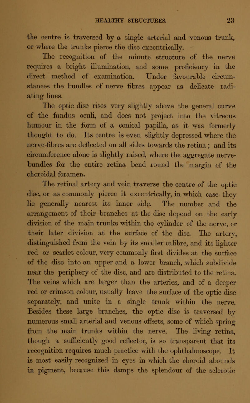 the centre is traversed by a single arterial and venous trunk, or where the trunks pierce the disc excentrically. The recognition of the minute structure of the nerve requires a bright illumination, and some proficiency in the direct method of examination. Under favourable circum- stances the bundles of nerve fibres appear as delicate radi- ating lines. The optic disc rises very slightly above the general curve of the fundus oculi, and does not project into the vitreous humour in the form of a conical papilla, as it was formerly thought to do. Its centre is even slightly depressed where the nerve-fibres are deflected on all sides towards the retina; and its circumference alone is slightly raised, where the aggregate nerve- bundles for the entire retina bend round the margin of the choroidal foramen. The retinal artery and vein traverse the centre of the optic disc, or as commonly pierce it excentrically, in which case they lie generally nearest its inner side. The number and the arrangement of their branches at the disc depend on the early division of the main trunks within the cylinder of the nerve, or their later division at the surface of the disc. The artery, distinguished from the vein by its smaller calibre, and its lighter red or scarlet colour, very commonly first divides at the surface of the disc into an upper and a lower branch, which subdivide near the periphery of the disc, and are distributed to the retina. The veins which are larger than the arteries, and of a deeper red or crimson colour, usually leave the surface of the optic disc separately, and unite in a single trunk within the nerve. Besides these large branches, the optic disc is traversed by numerous small arterial and venous offsets, some of which spring from the main trunks within the nerve. The living retina, though a sufficiently good reflector, is so transparent that its recognition requires much practice with the ophthalmoscope. It is most easily recognized in eyes in which the choroid abounds in pigment, because this damps the splendour of the sclerotic