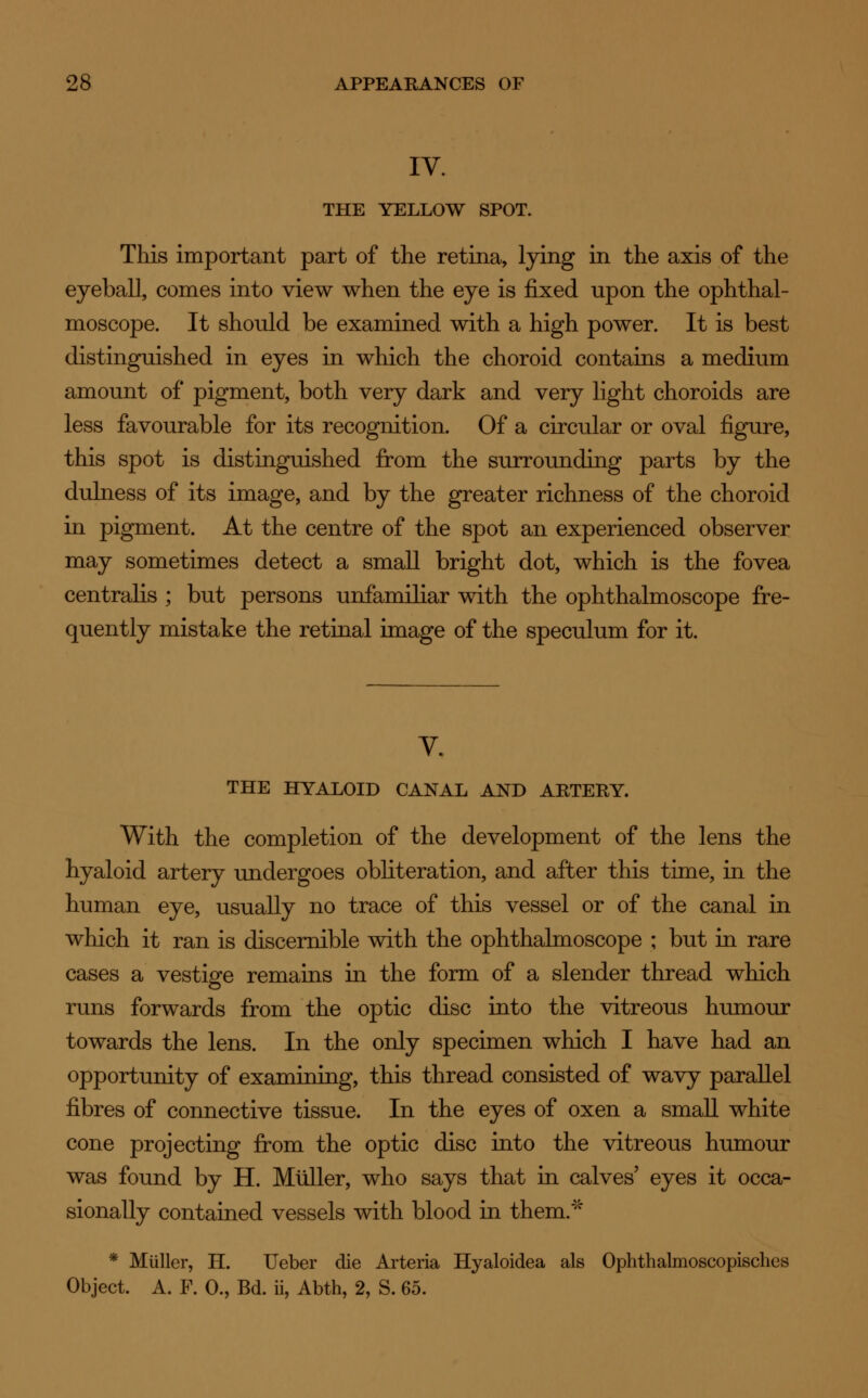 IV. THE YELLOW SPOT. This important part of the retina, lying in the axis of the eyeball, comes into view when the eye is fixed upon the ophthal- moscope. It should be examined with a high power. It is best distinguished in eyes in which the choroid contains a medium amount of pigment, both very dark and very light choroids are less favourable for its recognition. Of a circular or oval figure, this spot is distinguished from the surrounding parts by the dulness of its image, and by the greater richness of the choroid in pigment. At the centre of the spot an experienced observer may sometimes detect a small bright dot, which is the fovea centralis ; but persons unfamiliar with the ophthalmoscope fre- quently mistake the retinal image of the speculum for it. V. THE HYALOID CANAL AND ARTERY. With the completion of the development of the lens the hyaloid artery undergoes obliteration, and after this time, in the human eye, usually no trace of this vessel or of the canal in which it ran is discernible with the ophthalmoscope ; but in rare cases a vestige remains in the form of a slender thread which runs forwards from the optic disc into the vitreous humour towards the lens. In the only specimen which I have had an opportunity of examining, this thread consisted of wavy parallel fibres of connective tissue. In the eyes of oxen a small white cone projecting from the optic disc into the vitreous humour was found by H. Muller, who says that in calves' eyes it occa- sionally contained vessels with blood in them/'' * Muller, H. Ueber die Arteria Hyaloidea als Ophthalmoscopisches Object. A. F. 0., Bd. ii, Abth, 2, S. 65.