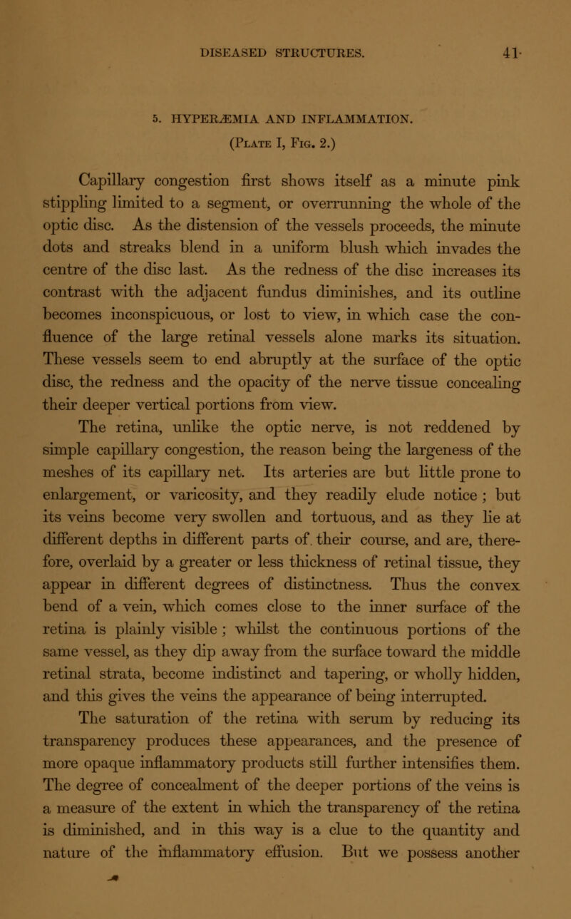 5. HYPEREMIA AND INFLAMMATION. (Plate I, Fig. 2.) Capillary congestion first shows itself as a minute pink stippling limited to a segment, or overrunning the whole of the optic disc. As the distension of the vessels proceeds, the minute dots and streaks blend in a uniform blush which invades the centre of the disc last. As the redness of the disc increases its contrast with the adjacent fundus diminishes, and its outline becomes inconspicuous, or lost to view, in which case the con- fluence of the large retinal vessels alone marks its situation. These vessels seem to end abruptly at the surface of the optic disc, the redness and the opacity of the nerve tissue concealing their deeper vertical portions from view. The retina, unlike the optic nerve, is not reddened by simple capillary congestion, the reason being the largeness of the meshes of its capillary net. Its arteries are but little prone to enlargement, or varicosity, and they readily elude notice ; but its veins become very swollen and tortuous, and as they lie at different depths in different parts of. their course, and are, there- fore, overlaid by a greater or less thickness of retinal tissue, they appear in different degrees of distinctness. Thus the convex bend of a vein, which comes close to the inner surface of the retina is plainly visible ; whilst the continuous portions of the same vessel, as they dip away from the surface toward the middle retinal strata, become indistinct and tapering, or wholly hidden, and this gives the veins the appearance of being interrupted. The saturation of the retina with serum by reducing its transparency produces these appearances, and the presence of more opaque inflammatory products still further intensifies them. The degree of concealment of the deeper portions of the veins is a measure of the extent in which the transparency of the retina is diminished, and in this way is a clue to the quantity and nature of the inflammatory effusion. But we possess another