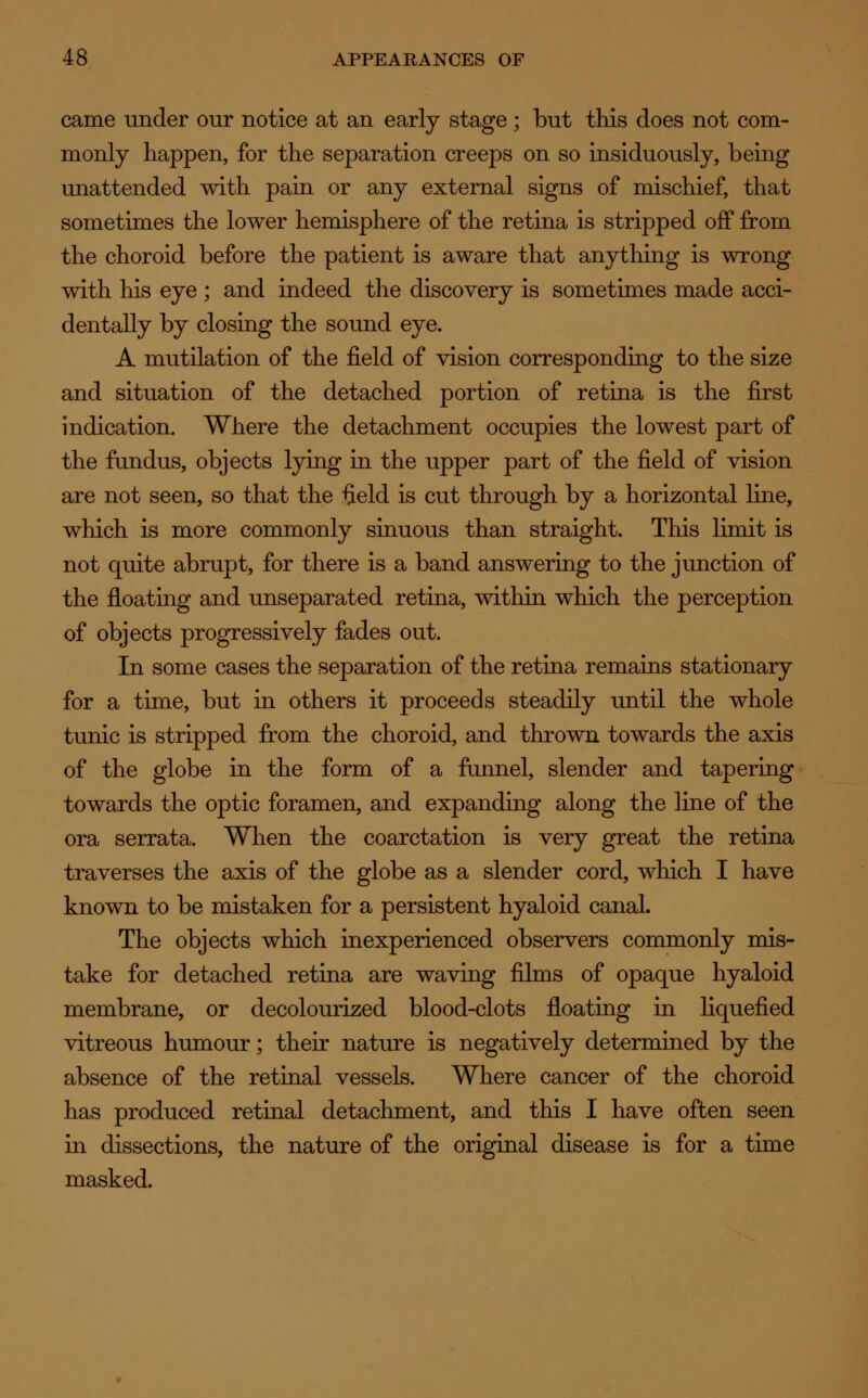 came under our notice at an early stage ; but this does not com- monly happen, for the separation creeps on so insiduously, being unattended with pain or any external signs of mischief, that sometimes the lower hemisphere of the retina is stripped off from the choroid before the patient is aware that anything is wrong with his eye ; and indeed the discovery is sometimes made acci- dentally by closing the sound eye. A mutilation of the field of vision corresponding to the size and situation of the detached portion of retina is the first indication. Where the detachment occupies the lowest part of the fundus, objects lying in the upper part of the field of vision are not seen, so that the field is cut through by a horizontal line, which is more commonly sinuous than straight. This limit is not quite abrupt, for there is a band answering to the junction of the floating and unseparated retina, within which the perception of objects progressively fades out. In some cases the separation of the retina remains stationary for a time, but in others it proceeds steadily until the whole tunic is stripped from the choroid, and thrown towards the axis of the globe in the form of a funnel, slender and tapering towards the optic foramen, and expanding along the line of the ora serrata. When the coarctation is very great the retina traverses the axis of the globe as a slender cord, which I have known to be mistaken for a persistent hyaloid canal. The objects which inexperienced observers commonly mis- take for detached retina are waving films of opaque hyaloid membrane, or decolourized blood-clots floating in liquefied vitreous humour; their nature is negatively determined by the absence of the retinal vessels. Where cancer of the choroid has produced retinal detachment, and this I have often seen in dissections, the nature of the original disease is for a time masked.