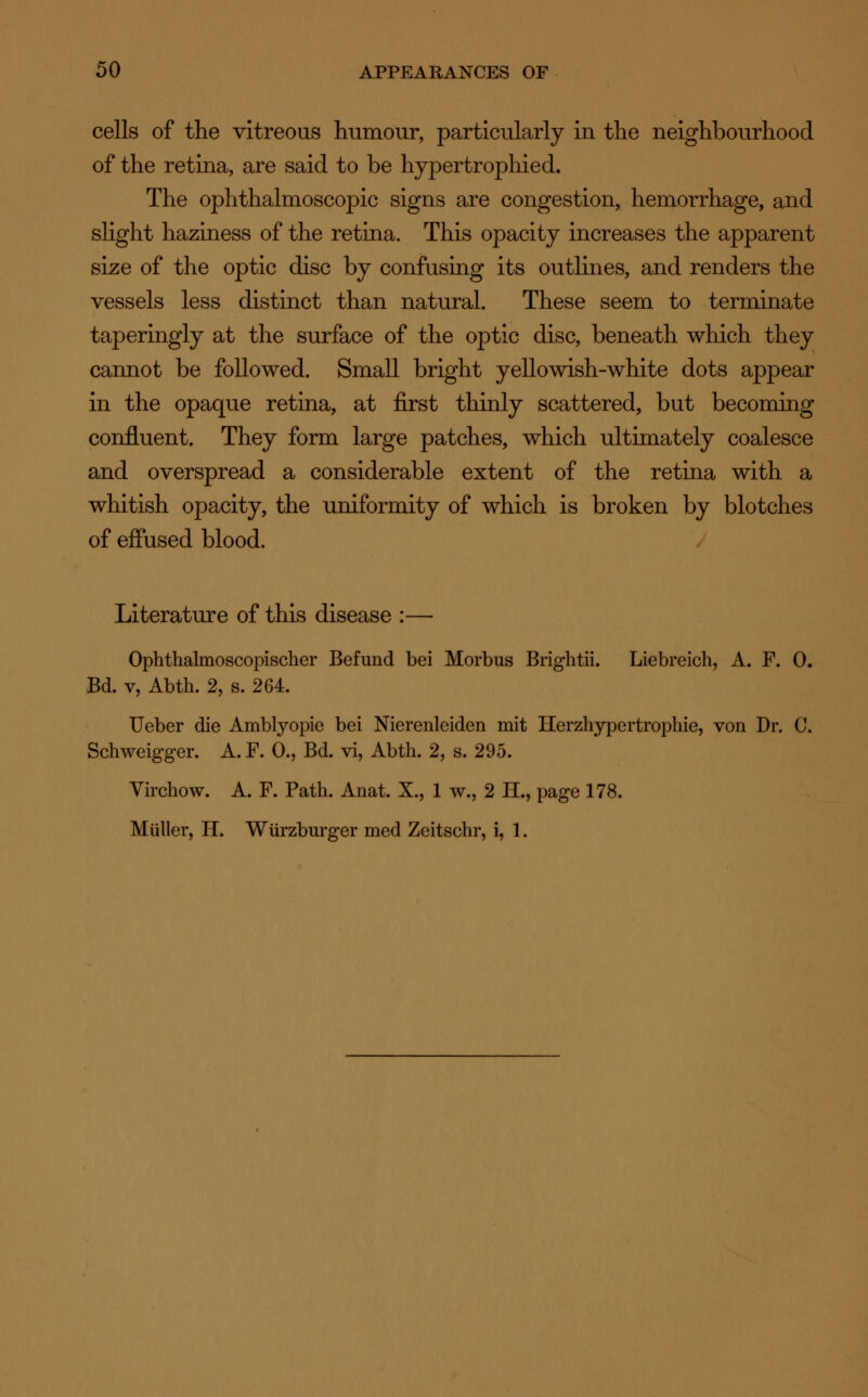 cells of the vitreous humour, particularly in the neighbourhood of the retina, are said to be hypertrophied. The ophthalmoscopic signs are congestion, hemorrhage, and slight haziness of the retina. This opacity increases the apparent size of the optic disc by confusing its outlines, and renders the vessels less distinct than natural. These seem to terminate taperingly at the surface of the optic disc, beneath which they cannot be followed. Small bright yellowish-white dots appear in the opaque retina, at first thinly scattered, but becoming confluent. They form large patches, which ultimately coalesce and overspread a considerable extent of the retina with a whitish opacity, the uniformity of which is broken by blotches of effused blood. Literature of this disease :— Ophthalmoscopischer Befund bei Morbus Brightii. Liebreich, A. F. 0. Bd. v, Abth. 2, s. 264. Ueber die Amblyopie bei Nierenleiden mit Herzhypertrophie, von Dr. C. Schweigger. A. F. 0., Bd. vi, Abth. 2, s. 295. Virchow. A. F. Path. Anat. X., 1 w., 2 H., page 178. Muller, IT. Wurzburger med Zeitschr, i, 1.