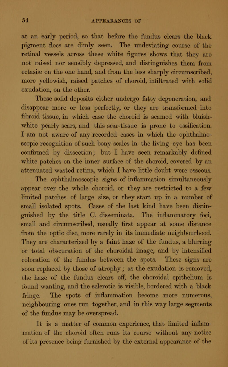 at an early period, so that before the fundus clears the black pigment floes are dimly seen. The undeviating course of the retinal vessels across these white figures shows that they are not raised nor sensibly depressed, and distinguishes them from ectasias on the one hand, and from the less sharply circumscribed, more yellowish, raised patches of choroid, infiltrated with solid exudation, on the other. These solid deposits either undergo fatty degeneration, and disappear more or less perfectly, or they are transformed into fibroid tissue, in which case the choroid is seamed with bluish- white pearly scars, and this scar-tissue is prone to ossification. I am not aware of any recorded cases in which the ophthalmo- scopic recognition of such bony scales in the living eye has been confirmed by dissection; but I have seen remarkably defined white patches on the inner surface of the choroid, covered by an attenuated wasted retina, which I have little doubt were osseous. The ophthalmoscopic signs of inflammation simultaneously appear over the whole choroid, or they are restricted to a few limited patches of large size, or they start up in a number of small isolated spots. Cases of the last kind have been distin- guished by the title C. disseminata. The inflammatory foci, small and circumscribed, usually first appear at some distance from the optic disc, more rarely in its immediate neighbourhood. They are characterized by a faint haze of the fundus, a blurring or total obscuration of the choroidal image, and by intensified coloration of the fundus between the spots. These signs are soon replaced by those of atrophy; as the exudation is removed, the haze of the fundus clears off, the choroidal epithelium is found wanting, and the sclerotic is visible, bordered with a black fringe. The spots of inflammation become more numerous, neighbouring ones run together, and in this way large segments of the fundus may be overspread. It is a matter of common experience, that limited inflam- mation of the choroid often runs its course without any notice of its presence being' furnished by the external appearance of the