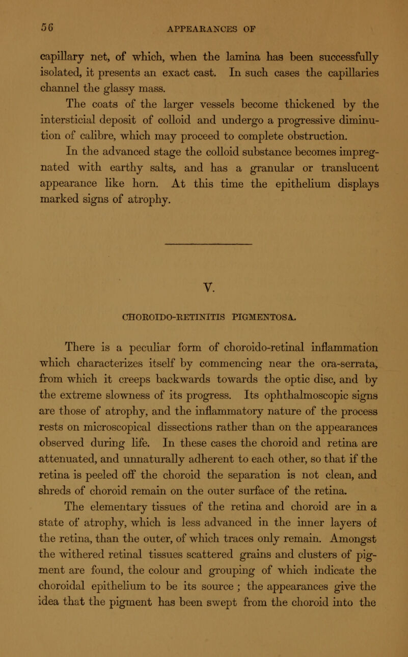 capillary net, of which, when the lamina has been successfully isolated, it presents an exact cast. In such cases the capillaries channel the glassy mass. The coats of the larger vessels become thickened by the intersticial deposit of colloid and undergo a progressive diminu- tion of calibre, which may proceed to complete obstruction. In the advanced stage the colloid substance becomes impreg- nated with earthy salts, and has a granular or translucent appearance like horn. At this time the epithelium displays marked signs of atrophy. CHOROIDO-RETINITIS PIGMENTOSA. There is a peculiar form of choroido-retinal inflammation which characterises itself by commencing near the ora-serrata, from which it creeps backwards towards the optic disc, and by the extreme slowness of its progress. Its ophthalmoscopic signs are those of atrophy, and the inflammatory nature of the process rests on microscopical dissections rather than on the appearances observed during life. In these cases the choroid and retina are attenuated, and unnaturally adherent to each other, so that if the retina is peeled off the choroid the separation is not clean, and shreds of choroid remain on the outer surface of the retina. The elementary tissues of the retina and choroid are in a state of atrophy, which is less advanced in the inner layers of the retina, than the outer, of which traces only remain. Amongst the withered retinal tissues scattered grains and clusters of pig- ment are found, the colour and grouping of which indicate the choroidal epithelium to be its source ; the appearances give the idea that the pigment has been swept from the choroid into the
