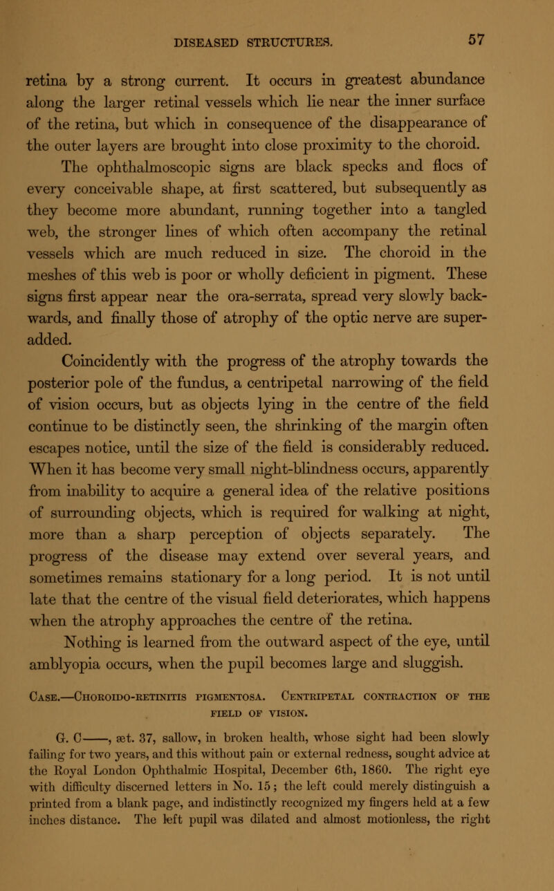 retina by a strong current. It occurs in greatest abundance along the larger retinal vessels which lie near the inner surface of the retina, but which in consequence of the disappearance of the outer layers are brought into close proximity to the choroid. The ophthalmoscopic signs are black specks and floes of every conceivable shape, at first scattered, but subsequently as they become more abundant, running together into a tangled web, the stronger lines of which often accompany the retinal vessels which are much reduced in size. The choroid in the meshes of this web is poor or wholly deficient in pigment. These signs first appear near the ora-serrata, spread very slowly back- wards, and finally those of atrophy of the optic nerve are super- added. Coincidently with the progress of the atrophy towards the posterior pole of the fundus, a centripetal narrowing of the field of vision occurs, but as objects lying in the centre of the field continue to be distinctly seen, the shrinking of the margin often escapes notice, until the size of the field is considerably reduced. When it has become very small night-blindness occurs, apparently from inability to acquire a general idea of the relative positions of surrounding objects, which is required for walking at night, more than a sharp perception of objects separately. The progress of the disease may extend over several years, and sometimes remains stationary for a long period. It is not until late that the centre of the visual field deteriorates, which happens when the atrophy approaches the centre of the retina. Nothing is learned from the outward aspect of the eye, until amblyopia occurs, when the pupil becomes large and sluggish. Case.—Choroido-retinitis pigmentosa. Centripetal contraction of the field of vision. G. C , set. 37, sallow, in broken health, whose sight had been slowly failing for two years, and this without pain or external redness, sought advice at the Royal London Ophthalmic Hospital, December 6th, 1860. The right eye with difficulty discerned letters in No. 15; the left could merely distinguish a printed from a blank page, and indistinctly recognized my fingers held at a few inches distance. The left pupil was dilated and almost motionless, the right