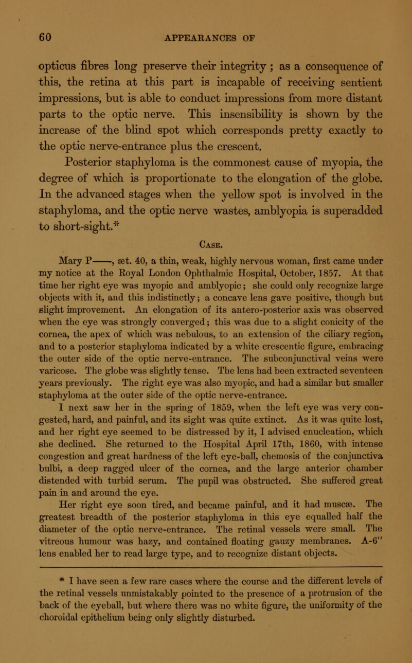 opticus fibres long preserve their integrity ; as a consequence of this, the retina at this part is incapable of receiving sentient impressions, but is able to conduct impressions from more distant parts to the optic nerve. This insensibility is shown by the increase of the blind spot which corresponds pretty exactly to the optic nerve-entrance plus the crescent. Posterior staphyloma is the commonest cause of myopia, the degree of which is proportionate to the elongation of the globe. In the advanced stages when the yellow spot is involved in the staphyloma, and the optic nerve wastes, amblyopia is superadded to short-sight. Case. Mary P , set. 40, a thin, weak, highly nervous woman, first came under my notice at the Royal London Ophthalmic Hospital, October, 1857. At that time her right eye was myopic and amblyopic; she could only recognize large objects with it, and this indistinctly; a concave lens gave positive, though but slight improvement. An elongation of its antero-posterior axis was observed when the eye was strongly converged; this was due to a slight conicity of the cornea, the apex of which was nebulous, to an extension of the ciliary region, and to a posterior staphyloma indicated by a white crescentic figure, embracing the outer side of the optic nerve-entrance. The subconjunctival veins were varicose. The globe was slightly tense. The lens had been extracted seventeen years previously. The right eye was also myopic, and had a similar but smaller staphyloma at the outer side of the optic nerve-entrance. I next saw her in the spring of 1859, when the left eye was very con- gested, hard, and painful, and its sight was quite extinct. As it was quite lost, and her right eye seemed to be distressed by it, I advised enucleation, which she declined. She returned to the Hospital April 17th, 1860, with intense congestion and great hardness of the left eye-ball, chemosis of the conjunctiva bulbi, a deep ragged ulcer of the cornea, and the large anterior chamber distended with turbid serum. The pupil was obstructed. She suffered great pain in and around the eye. Her right eye soon tired, and became painful, and it had muscae. The greatest breadth of the posterior staphyloma in this eye equalled half the diameter of the optic nerve-entrance. The retinal vessels were small. The vitreous humour was hazy, and contained floating gauzy membranes. A-6 lens enabled her to read large type, and to recognize distant objects. * I have seen a few rare cases where the course and the different levels of the retinal vessels unmistakably pointed to the presence of a protrusion of the back of the eyeball, but where there was no white figure, the uniformity of the choroidal epithelium being only slightly disturbed.