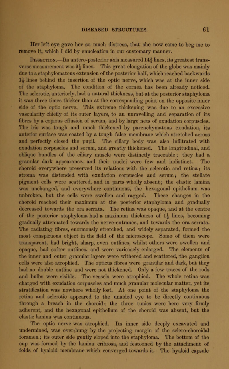 Her left eye gave her so much distress, that she now came to beg me to remove it, which I did by enucleation in our customary manner. Dissection.—Its antero-posterior axis measured 14| lines, its greatest trans- verse measurement was 9 J lines. This great elongation of the globe was mainly due to a staphylomatous extension of the posterior half, which reached backwards 1J lines behind the insertion of the optic nerve, which was at the inner side of the staphyloma. The condition of the cornea has been already noticed. The sclerotic, anteriorly, had a natural thickness, but at the posterior staphyloma it was three times thicker than at the corresponding point on the opposite inner side of the optic nerve. This extreme thickening was due to an excessive vascularity chiefly of its outer layers, to an unravelling and separation of its fibres by a copious effusion of serum, and by large nets of exudation corpuscles. The iris was tough and much thickened by parenchymatous exudation, its anterior surface was coated by a tough false membrane which stretched across and perfectly closed the pupil. The ciliary body was also infiltrated with exudation corpuscles and serum, and greatly thickened. The longitudinal, and oblique bundles of the ciliary muscle were distinctly traceable; they had a granular dark appearance, and their nuclei were few and indistinct. The choroid everywhere preserved its relations with the sclerotic and retina; its stroma was distended with exudation corpuscles and serum; the stellate pigment cells were scattered, and in parts wholly absent; the elastic lamina was unchanged, and everywhere continuous, the hexagonal epithelium was unbroken, but the cells were swollen and ragged. These changes in the choroid readied their maximum at the posterior staphyloma and gradually decreased towards the ora serrata. The retina was opaque, and at the centre of the posterior staphyloma had a maximum thickness of 1^ lines, becoming gradually attenuated towards the nerve-entrance, and towards the ora serrata. The radiating fibres, enormously stretched, and widely separated, formed the most conspicuous object in the field of the microscope. Some of them were transparent, had bright, sharp, even outlines, whilst others were swollen and opaque, had softer outlines, and were varicosely enlarged. The elements of the inner and outer granular layers were withered and scattered, the ganglion cells were also atrophied. The opticus fibres were granular and dark, but they had no double outline and were not thickened. Only a few traces of the rods and bulbs were visible. The vessels were atrophied. The whole retina was charged with exudation corpuscles and much granular molecular matter, yet its stratification was nowhere wholly lost. At one point of the staphyloma the retina and sclerotic appeared to the unaided eye to be directly continuous through a breach in the choroid; the three tunics were here very firmly adherent, and the hexagonal epithelium of the choroid was absent, but the elastic lamina was continuous. The optic nerve was atrophied. Its inner side deeply excavated and undermined, was over-hung by the projecting margin of the sclero-choroidal foramen; its outer side gently sloped into the staphyloma. The bottom of the cup was formed by the lamina cribrosa, and festooned by the attachment of folds of hyaloid membrane which converged towards it. The hyaloid capsule