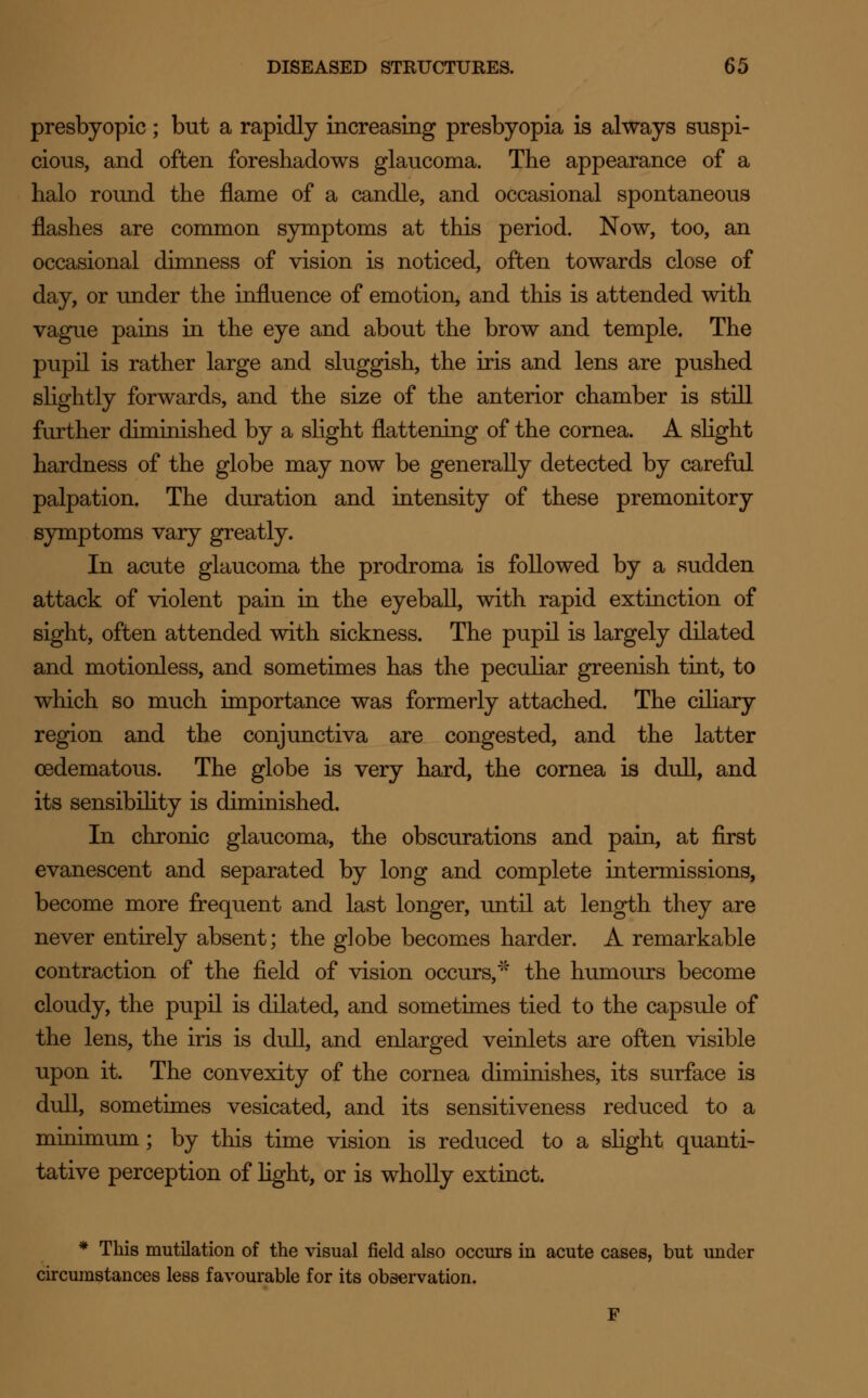 presbyopic; but a rapidly increasing presbyopia is always suspi- cious, and often foreshadows glaucoma. The appearance of a halo round the flame of a candle, and occasional spontaneous flashes are common symptoms at this period. Now, too, an occasional dimness of vision is noticed, often towards close of day, or under the influence of emotion, and this is attended with vague pains in the eye and about the brow and temple. The pupil is rather large and sluggish, the iris and lens are pushed slightly forwards, and the size of the anterior chamber is still further diminished by a slight flattening of the cornea. A slight hardness of the globe may now be generally detected by careful palpation. The duration and intensity of these premonitory symptoms vary greatly. In acute glaucoma the prodroma is followed by a sudden attack of violent pain in the eyeball, with rapid extinction of sight, often attended with sickness. The pupil is largely dilated and motionless, and sometimes has the peculiar greenish tint, to which so much importance was formerly attached. The ciliary region and the conjunctiva are congested, and the latter cedematous. The globe is very hard, the cornea is dull, and its sensibility is diminished. In chronic glaucoma, the obscurations and pain, at first evanescent and separated by long and complete intermissions, become more frequent and last longer, until at length they are never entirely absent; the globe becomes harder. A remarkable contraction of the field of vision occurs,* the humours become cloudy, the pupil is dilated, and sometimes tied to the capsule of the lens, the iris is dull, and enlarged veinlets are often visible upon it. The convexity of the cornea diminishes, its surface is dull, sometimes vesicated, and its sensitiveness reduced to a minimum; by this time vision is reduced to a slight quanti- tative perception of light, or is wholly extinct. * This mutilation of the visual field also occurs in acute cases, but under circumstances less favourable for its observation. F