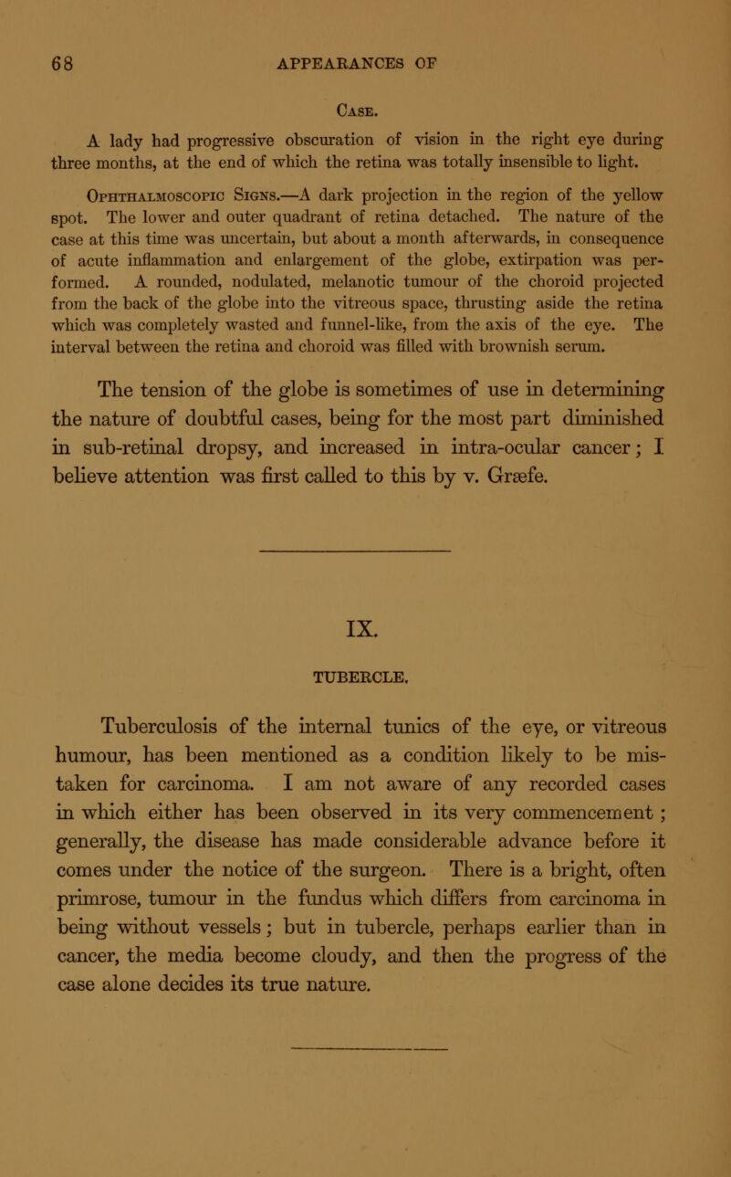 Case. A lady had progressive obscuration of vision in the right eye during three months, at the end of which the retina was totally insensible to light. Ophthalmoscopic Signs.—A dark projection in the region of the yellow spot. The lower and outer quadrant of retina detached. The nature of the case at this time was uncertain, but about a month afterwards, in consequence of acute inflammation and enlargement of the globe, extirpation was per- formed. A rounded, nodulated, melanotic tumour of the choroid projected from the back of the globe into the vitreous space, thrusting aside the retina which was completely wasted and funnel-like, from the axis of the eye. The interval between the retina and choroid was filled with brownish serum. The tension of the globe is sometimes of use in determining the nature of doubtful cases, being for the most part diminished in sub-retinal dropsy, and increased in intra-ocular cancer; I believe attention was first called to this by v. Grsefe. IX. TUBERCLE. Tuberculosis of the internal tunics of the eye, or vitreous humour, has been mentioned as a condition likely to be mis- taken for carcinoma. I am not aware of any recorded cases in which either has been observed in its very commencement; generally, the disease has made considerable advance before it- comes under the notice of the surgeon. There is a bright, often primrose, tumour in the fundus which differs from carcinoma in being without vessels; but in tubercle, perhaps earlier than in cancer, the media become cloudy, and then the progress of the case alone decides its true nature.