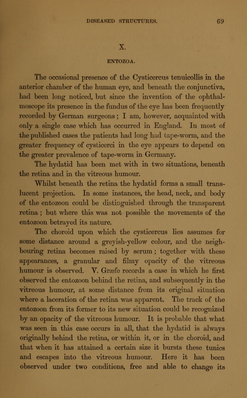 X. ENTOZOA. The occasional presence of the Cysticercus tenuicollis in the anterior chamber of the human eye, and beneath the conjunctiva, had been long noticed, but since the invention of the ophthal- moscope its presence in the fundus of the eye has been frequently recorded by German surgeons; I am, however, acquainted with only a single case which has occurred in England. In most of the published cases the patients had long had tape-worm, and the greater frequency of c}^sticerci in the eye appears to depend on the greater prevalence of tape-worm in Germany. The hydatid has been met with in two situations, beneath the retina and in the vitreous humour. Whilst beneath the retina the hydatid forms a small trans- lucent projection. In some instances, the head, neck, and body of the entozoon could be distinguished through the transparent retina; but where this was not possible the movements of the entozoon betrayed its nature. The choroid upon which the cysticercus lies assumes for some distance around a greyish-yellow colour, and the neigh- bouring retina becomes raised by serum; together with these appearances, a granular and filmy opacity of the vitreous humour is observed. V. Grasfe records a case in which he first observed the entozoon behind the retina, and subsequently in the vitreous humour, at some distance from its original situation where a laceration of the retina was apparent. The track of the entozoon from its former to its new situation could be recognized by an opacity of the vitreous humour. It is probable that what was seen in this case occurs in all, that the hydatid is always originally behind the retina, or within it, or in the choroid, and that when it has attained a certain size it bursts these tunics and escapes into the vitreous humour. Here it has been observed under two conditions, free and able to change its