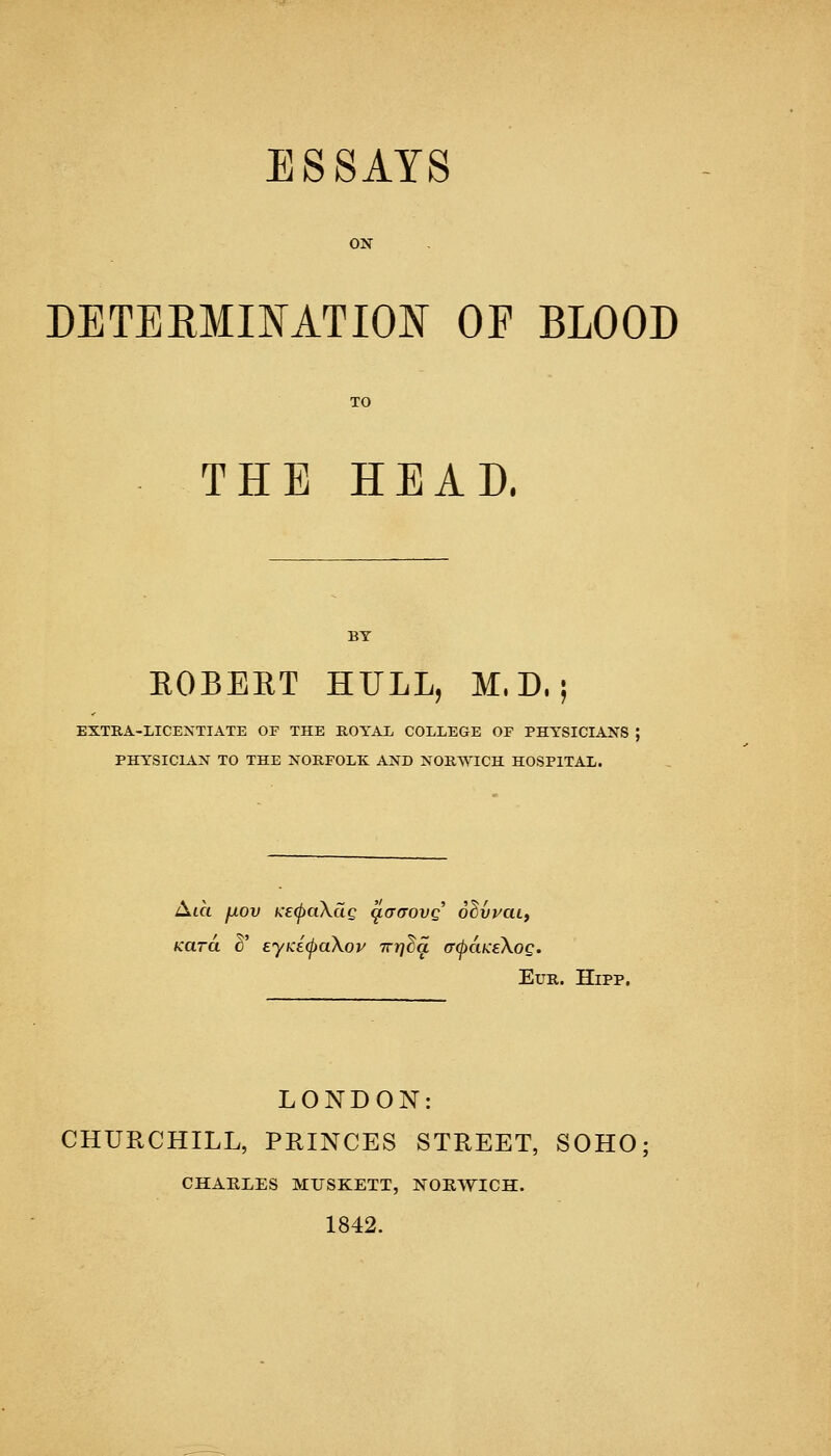 ESSAYS ON DETERMINATION OF BLOOD TO THE HEAD. BY EGBERT HULL, M. D.; EXTRA-LICENTIATE OF THE ROYAL COLLEGE OF PHYSICIANS ; PHYSICIAN TO THE NORFOLK AND NORWICH HOSPITAL. Aia fxov Ke(paXdg c^aaovq ohvvaLi Kara 3' eyKicpaXov Trrj^a a(j)aKe\og. Eur. Hipp. LONDON: CHURCHILL, PRINCES STREET, SOHO CHARLES MTJSKETT, NORWICH. 1842.