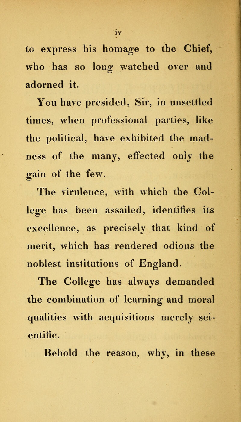 to express his homage to the Chief, who has so long watched over and adorned it. You have presided, Sir, in unsettled times, when professional parties, like the political, have exhibited the mad- ness of the many, effected only the gain of the few. The virulence, with which the Col- lege has been assailed, identifies its excellence, as precisely that kind of merit, which has rendered odious the noblest institutions of England. The College has always demanded the combination of learnino^ and moral qualities with acquisitions merely sci- entific. Behold the reason, why, in these