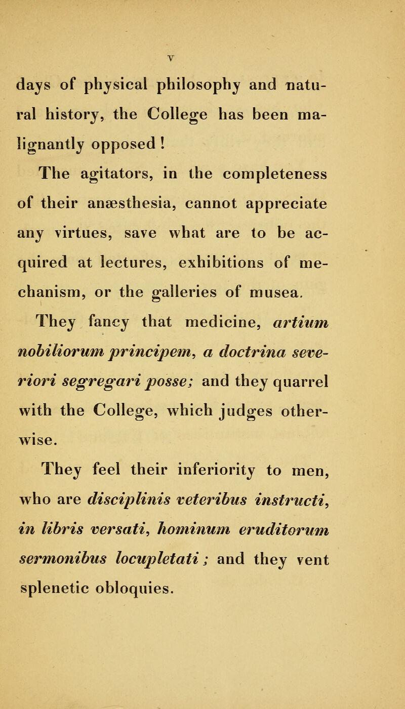 days of physical philosophy and natu- ral history, the College has been ma- lignantly opposed ! The agitators, in the completeness of their anaesthesia, cannot appreciate any virtues, save what are to be ac- quired at lectures, exhibitions of me- chanism, or the galleries of musea. They fancy that medicine, artiiim nobiliorum principem^ a doctrina seve- riori segregari posse; and they quarrel with the College, which judges other- wise. They feel their inferiority to men, who are disciplinis veteribus instructi^ in libris versati, hominum eruditorum sermonibus locupletati; and they vent splenetic obloquies.