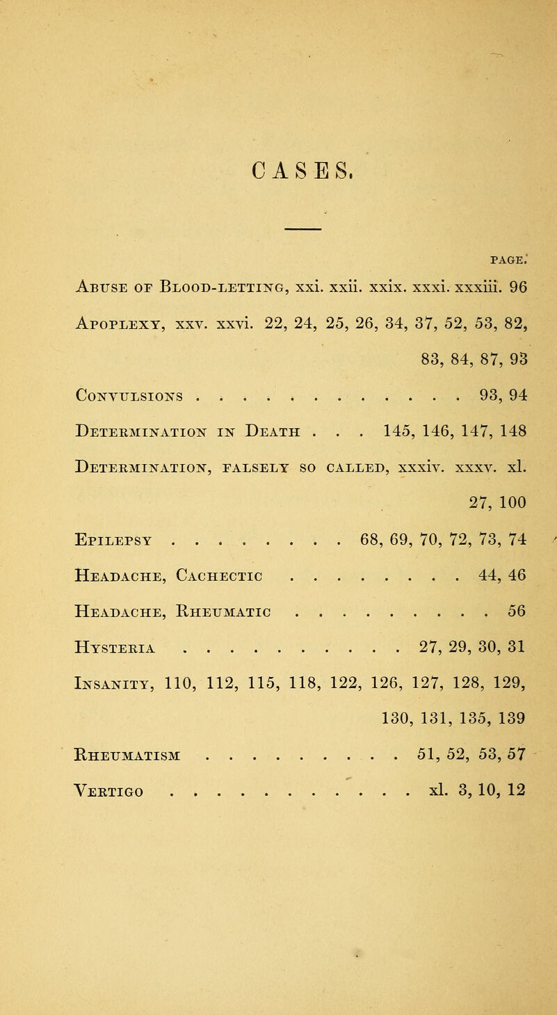 CASES. PAGE. Abuse or Blood-lettikg, xxi. xxii. xxix. xxxi. xxxiii. 96 Apoplexy, xxv. xxvi. 22, 24, 25, 26, 34, 37, 52, 53, 82, 83, 84, 87, 93 CoisrviJLSioisrs 93, 94 Determination in Death . . . 145, 146, 147, 148 Determination, paesely so called, xxxiv. xxxv. xl. 27, 100 Epilepsy . . 68, 69, 70, 72, 73, 74 Headache, Cachectic ........ 44, 46 Headache, Rheumatic 56 Hysteria 27, 29, 30, 31 Insanity, 110, 112, 115, 118, 122, 126, 127, 128, 129, 130, 131, 135, 139 Rheumatism . . 51, 52, 53, 57 Vertigo ' . . . xl. 3,10, 12