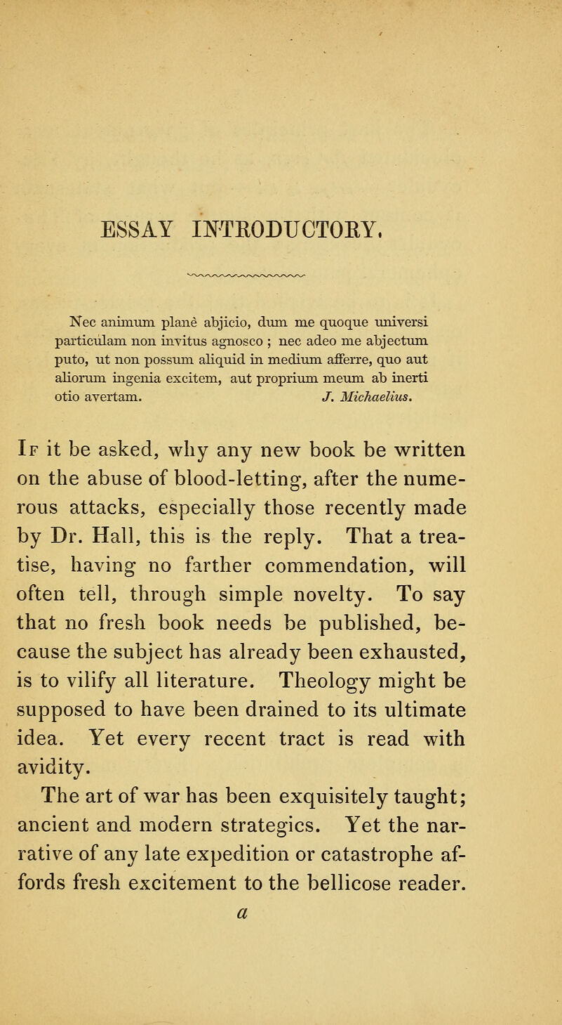 ESSAY INTEODFCTOEY. Nee aniniiira plane abjicio, dum me quoque imiversi particiilam non invitus agnosco ; nee adeo me abjectum puto, nt non possum aliquid in medium ^erre, quo aut aliorum ingenia excitem, aut proprium meum ab inerti otio avertam. J. Michaelius. If it be asked, why any new book be written on the abuse of blood-letting, after the nume- rous attacks, especially those recently made by Dr. Hall, this is the reply. That a trea- tise, having no farther commendation, will often tell, through simple novelty. To say that no fresh book needs be published, be- cause the subject has already been exhausted, is to vilify all literature. Theology might be supposed to have been drained to its ultimate idea. Yet every recent tract is read with avidity. The art of war has been exquisitely taught; ancient and modern strategics. Yet the nar- rative of any late expedition or catastrophe af- fords fresh excitement to the bellicose reader. a