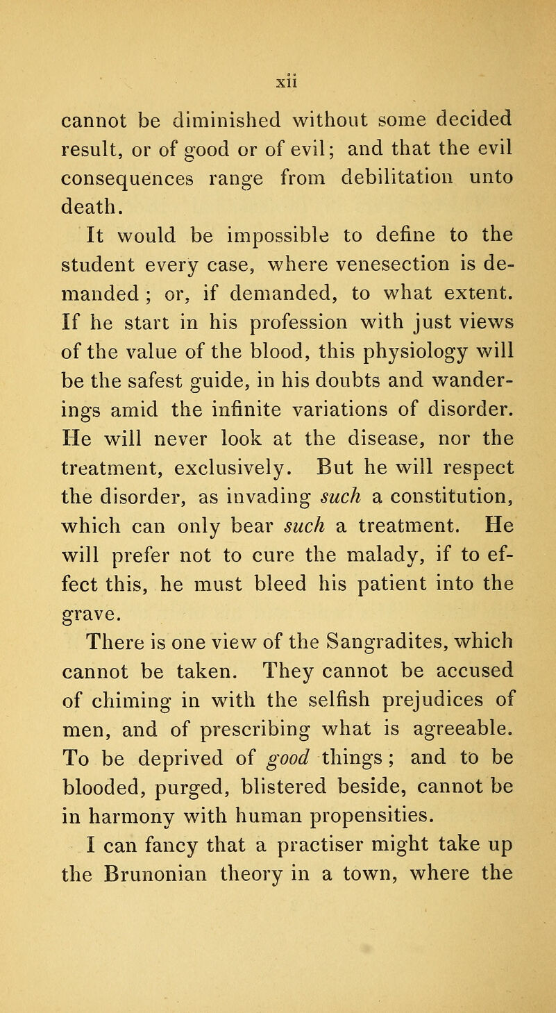 cannot be diminished without some decided result, or of good or of evil; and that the evil consequences range from debilitation unto death. It would be impossible to define to the student every case, where venesection is de- manded ; or, if demanded, to what extent. If he start in his profession with just views of the value of the blood, this physiology will be the safest guide, in his doubts and wander- ings amid the infinite variations of disorder. He will never look at the disease, nor the treatment, exclusively. But he will respect the disorder, as invading such a constitution, which can only bear such a treatment. He will prefer not to cure the malady, if to ef- fect this, he must bleed his patient into the grave. There is one view of the Sangradites, which cannot be taken. They cannot be accused of chiming in with the selfish prejudices of men, and of prescribing what is agreeable. To be deprived of good things; and to be blooded, purged, blistered beside, cannot be in harmony with human propensities. I can fancy that a practiser might take up the Brunonian theory in a town, where the