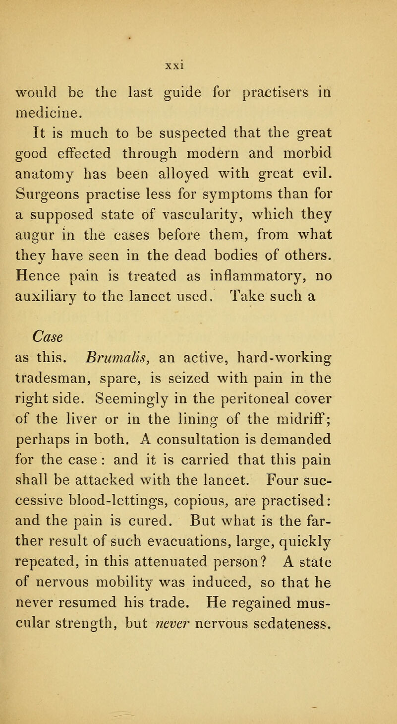 would be the last guide for practisers in medicine. It is much to be suspected that the great good effected through modern and morbid anatomy has been alloyed with great evil. Surgeons practise less for symptoms than for a supposed state of vascularity, which they augur in the cases before them, from what they have seen in the dead bodies of others. Hence pain is treated as inflammatory, no auxiliary to the lancet used. Take such a Case as this. Bnimalis, an active, hard-working tradesman, spare, is seized with pain in the right side. Seemingly in the peritoneal cover of the liver or in the lining of the midriff; perhaps in both. A consultation is demanded for the case : and it is carried that this pain shall be attacked with the lancet. Four suc- cessive blood-lettings, copious, are practised: and the pain is cured. But what is the far- ther result of such evacuations, large, quickly repeated, in this attenuated person? A state of nervous mobility was induced, so that he never resumed his trade. He regained mus- cular strength, but never nervous sedateness.